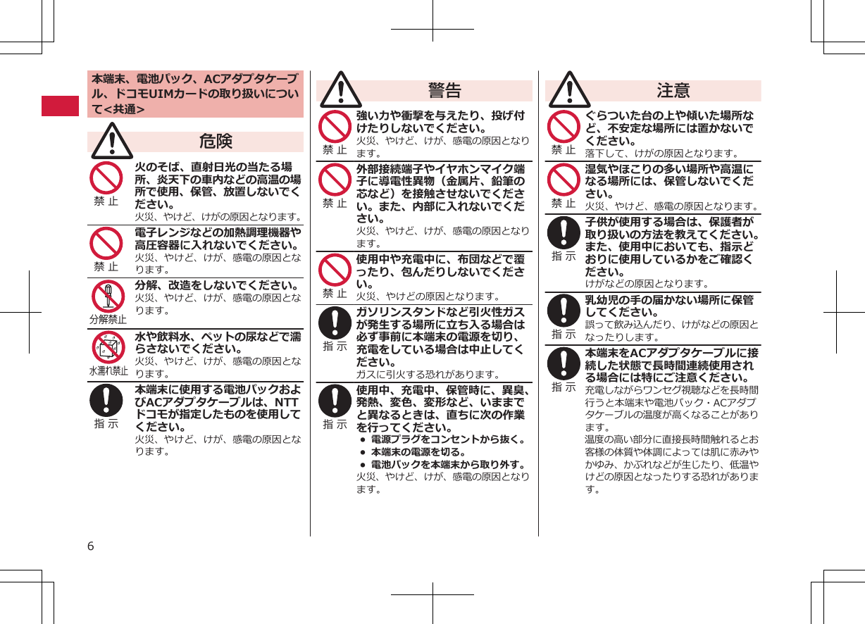 本端末、電池パック、ACアダプタケーブル、ドコモUIMカードの取り扱いについて&lt;共通&gt;危険禁 止 火のそば、直射日光の当たる場所、炎天下の車内などの高温の場所で使用、保管、放置しないでください。火災、やけど、けがの原因となります。禁 止 電子レンジなどの加熱調理機器や高圧容器に入れないでください。火災、やけど、けが、感電の原因となります。分解禁止 分解、改造をしないでください。火災、やけど、けが、感電の原因となります。水濡れ禁止水や飲料水、ペットの尿などで濡らさないでください。火災、やけど、けが、感電の原因となります。指 示 本端末に使用する電池パックおよびACアダプタケーブルは、NTTドコモが指定したものを使用してください。火災、やけど、けが、感電の原因となります。警告禁 止 強い力や衝撃を与えたり、投げ付けたりしないでください。火災、やけど、けが、感電の原因となります。禁 止 外部接続端子やイヤホンマイク端子に導電性異物（金属片、鉛筆の芯など）を接触させないでください。また、内部に入れないでください。火災、やけど、けが、感電の原因となります。禁 止 使用中や充電中に、布団などで覆ったり、包んだりしないでください。火災、やけどの原因となります。指 示 ガソリンスタンドなど引火性ガスが発生する場所に立ち入る場合は必ず事前に本端末の電源を切り、充電をしている場合は中止してください。ガスに引火する恐れがあります。指 示 使用中、充電中、保管時に、異臭、発熱、変色、変形など、いままでと異なるときは、直ちに次の作業を行ってください。•  電源プラグをコンセントから抜く。•  本端末の電源を切る。•  電池パックを本端末から取り外す。火災、やけど、けが、感電の原因となります。注意禁 止 ぐらついた台の上や傾いた場所など、不安定な場所には置かないでください。落下して、けがの原因となります。禁 止 湿気やほこりの多い場所や高温になる場所には、保管しないでください。火災、やけど、感電の原因となります。指 示 子供が使用する場合は、保護者が取り扱いの方法を教えてください。また、使用中においても、指示どおりに使用しているかをご確認ください。けがなどの原因となります。指 示 乳幼児の手の届かない場所に保管してください。誤って飲み込んだり、けがなどの原因となったりします。指 示 本端末をACアダプタケーブルに接続した状態で長時間連続使用される場合には特にご注意ください。充電しながらワンセグ視聴などを長時間行うと本端末や電池パック・ACアダプタケーブルの温度が高くなることがあります。温度の高い部分に直接長時間触れるとお客様の体質や体調によっては肌に赤みやかゆみ、かぶれなどが生じたり、低温やけどの原因となったりする恐れがあります。6