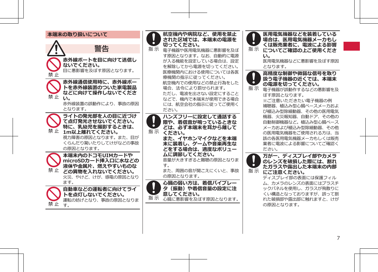 本端末の取り扱いについて警告禁 止 赤外線ポートを目に向けて送信しないでください。目に悪影響を及ぼす原因となります。禁 止 赤外線通信使用時に、赤外線ポートを赤外線装置のついた家電製品などに向けて操作しないでください。赤外線装置の誤動作により、事故の原因となります。禁 止 ライトの発光部を人の目に近づけて点灯発光させないでください。特に、乳幼児を撮影するときは、1m以上離れてください。視力障害の原因となります。また、目がくらんだり驚いたりしてけがなどの事故の原因となります。禁 止 本端末内のドコモUIMカードやmicroSDカード挿入口に水などの液体や金属片、燃えやすいものなどの異物を入れないでください。火災、やけど、けが、感電の原因となります。禁 止 自動車などの運転者に向けてライトを点灯しないでください。運転の妨げとなり、事故の原因となります。指 示 航空機内や病院など、使用を禁止された区域では、本端末の電源を切ってください。電子機器や医用電気機器に悪影響を及ぼす原因となります。なお、自動的に電源が入る機能を設定している場合は、設定を解除してから電源を切ってください。医療機関内における使用については各医療機関の指示に従ってください。航空機内での使用などの禁止行為をした場合、法令により罰せられます。ただし、電波を出さない設定にすることなどで、機内で本端末が使用できる場合には、航空会社の指示に従ってご使用ください。指 示 ハンズフリーに設定して通話する際や、着信音が鳴っているときなどは、必ず本端末を耳から離してください。また、イヤホンマイクなどを本端末に装着し、ゲームや音楽再生などをする場合は、適度なボリュームに調節してください。音量が大きすぎると難聴の原因となります。また、周囲の音が聞こえにくいと、事故の原因となります。指 示 心臓の弱い方は、着信バイブレータ（振動）や着信音量の設定に注意してください。心臓に悪影響を及ぼす原因となります。指 示 医用電気機器などを装着している場合は、医用電気機器メーカもしくは販売業者に、電波による影響についてご確認の上ご使用ください。医用電気機器などに悪影響を及ぼす原因となります。指 示 高精度な制御や微弱な信号を取り扱う電子機器の近くでは、本端末の電源を切ってください。電子機器が誤動作するなどの悪影響を及ぼす原因となります。※ご注意いただきたい電子機器の例補聴器、植込み型心臓ペースメーカおよび植込み型除細動器、その他の医用電気機器、火災報知器、自動ドア、その他の自動制御機器など。植込み型心臓ペースメーカおよび植込み型除細動器、その他の医用電気機器をご使用される方は、当該の各医用電気機器メーカもしくは販売業者に電波による影響についてご確認ください。指 示 万が一、ディスプレイ部やカメラのレンズを破損した際には、割れたガラスや露出した本端末の内部にご注意ください。ディスプレイ部の表面には保護フィルム、カメラのレンズの表面にはプラスチックパネルを使用し、ガラスが飛散りにくい構造となっておりますが、誤って割れた破損部や露出部に触れますと、けがの原因となります。7