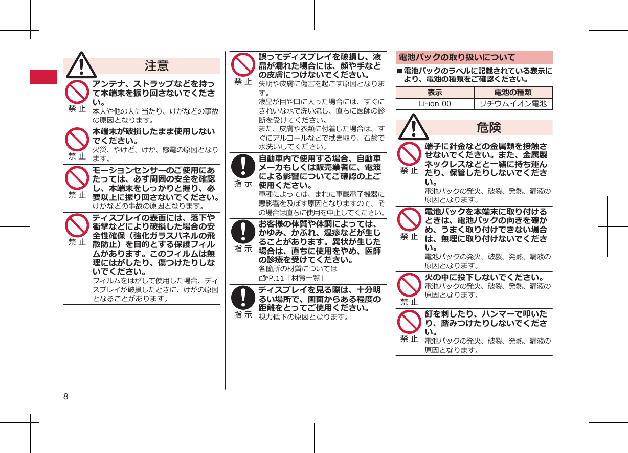 注意禁 止 アンテナ、ストラップなどを持って本端末を振り回さないでください。本人や他の人に当たり、けがなどの事故の原因となります。禁 止 本端末が破損したまま使用しないでください。火災、やけど、けが、感電の原因となります。禁 止 モーションセンサーのご使用にあたっては、必ず周囲の安全を確認し、本端末をしっかりと握り、必要以上に振り回さないでください。けがなどの事故の原因となります。禁 止 ディスプレイの表面には、落下や衝撃などにより破損した場合の安全性確保（強化ガラスパネルの飛散防止）を目的とする保護フィルムがあります。このフィルムは無理にはがしたり、傷つけたりしないでください。フィルムをはがして使用した場合、ディスプレイが破損したときに、けがの原因となることがあります。禁 止 誤ってディスプレイを破損し、液晶が漏れた場合には、顔や手などの皮膚につけないでください。失明や皮膚に傷害を起こす原因となります。液晶が目や口に入った場合には、すぐにきれいな水で洗い流し、直ちに医師の診断を受けてください。また、皮膚や衣類に付着した場合は、すぐにアルコールなどで拭き取り、石鹸で水洗いしてください。指 示 自動車内で使用する場合、自動車メーカもしくは販売業者に、電波による影響についてご確認の上ご使用ください。車種によっては、まれに車載電子機器に悪影響を及ぼす原因となりますので、その場合は直ちに使用を中止してください。指 示 お客様の体質や体調によっては、かゆみ、かぶれ、湿疹などが生じることがあります。異状が生じた場合は、直ちに使用をやめ、医師の診療を受けてください。各箇所の材質についてはZP.11「材質一覧」指 示 ディスプレイを見る際は、十分明るい場所で、画面からある程度の距離をとってご使用ください。視力低下の原因となります。電池パックの取り扱いについて■電池パックのラベルに記載されている表示により、電池の種類をご確認ください。表示 電池の種類Li-ion 00 リチウムイオン電池危険禁 止 端子に針金などの金属類を接触させないでください。また、金属製ネックレスなどと一緒に持ち運んだり、保管したりしないでください。電池パックの発火、破裂、発熱、漏液の原因となります。禁 止 電池パックを本端末に取り付けるときは、電池パックの向きを確かめ、うまく取り付けできない場合は、無理に取り付けないでください。電池パックの発火、破裂、発熱、漏液の原因となります。禁 止 火の中に投下しないでください。電池パックの発火、破裂、発熱、漏液の原因となります。禁 止 釘を刺したり、ハンマーで叩いたり、踏みつけたりしないでください。電池パックの発火、破裂、発熱、漏液の原因となります。8