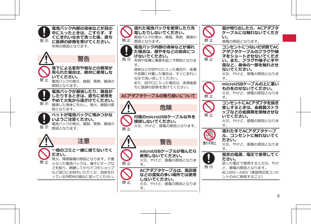 指 示 電池パック内部の液体などが目の中に入ったときは、こすらず、すぐにきれいな水で洗った後、直ちに医師の診療を受けてください。失明の原因となります。警告禁 止 落下による変形や傷などの異常が見られた場合は、絶対に使用しないでください。電池パックの発火、破裂、発熱、漏液の原因となります。指 示 電池パックが漏液したり、異臭がしたりするときは、直ちに使用をやめて火気から遠ざけてください。漏液した液体に引火し、発火、破裂の原因となります。指 示 ペットが電池パックに噛みつかないようご注意ください。電池パックの発火、破裂、発熱、漏液の原因となります。注意禁 止 一般のゴミと一緒に捨てないでください。発火、環境破壊の原因となります。不要となった電池パックは、端子にテープなどを貼り、絶縁してからドコモショップなど窓口にお持ちいただくか、回収を行っている市町村の指示に従ってください。禁 止 濡れた電池パックを使用したり充電したりしないでください。電池パックの発火、破裂、発熱、漏液の原因となります。指 示 電池パック内部の液体などが漏れた場合は、顔や手などの皮膚につけないでください。失明や皮膚に傷害を起こす原因となります。液体などが目や口に入った場合や、皮膚や衣類に付着した場合は、すぐにきれいな水で洗い流してください。また、目や口に入った場合は、洗浄後直ちに医師の診断を受けてください。ACアダプタケーブルの取り扱いについて危険禁 止 付属のmicroUSBケーブル以外を接続しないでください。火災、やけど、感電の原因となります。警告禁 止 microUSBケーブルが傷んだら使用しないでください。火災、やけど、感電の原因となります。禁 止 ACアダプタケーブルは、風呂場などの湿気の多い場所では使用しないでください。火災、やけど、感電の原因となります。禁 止 雷が鳴り出したら、ACアダプタケーブルには触れないでください。感電の原因となります。禁 止 コンセントにつないだ状態でACアダプタケーブルのプラグや端子をショートさせないでください。また、プラグや端子に手や指など、身体の一部を触れさせないでください。火災、やけど、感電の原因となります。禁 止 microUSBケーブルの上に重いものをのせないでください。火災、やけど、感電の原因となります。禁 止 コンセントにACアダプタを抜き差しするときは、金属製ストラップなどの金属類を接触させないでください。火災、やけど、感電の原因となります。濡れ手禁止濡れた手でACアダプタケーブル、コンセントに触れないでください。火災、やけど、感電の原因となります。指 示 指定の電源、電圧で使用してください。誤った電圧で使用すると火災、やけど、感電の原因となります。AC100V～240V（家庭用交流コンセントのみに接続すること）9