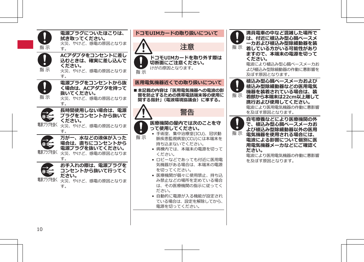 指 示 電源プラグについたほこりは、拭き取ってください。火災、やけど、感電の原因となります。指 示 ACアダプタをコンセントに差し込むときは、確実に差し込んでください。火災、やけど、感電の原因となります。指 示 電源プラグをコンセントから抜く場合は、ACアダプタを持って抜いてください。火災、やけど、感電の原因となります。電源プラグを抜く 長時間使用しない場合は、電源プラグをコンセントから抜いてください。火災、やけど、感電の原因となります。電源プラグを抜く 万が一、水などの液体が入った場合は、直ちにコンセントから電源プラグを抜いてください。火災、やけど、感電の原因となります。電源プラグを抜く お手入れの際は、電源プラグをコンセントから抜いて行ってください。火災、やけど、感電の原因となります。ドコモUIMカードの取り扱いについて注意指 示 ドコモUIMカードを取り外す際は切断面にご注意ください。けがの原因となります。医用電気機器近くでの取り扱いについて■本記載の内容は「医用電気機器への電波の影響を防止するための携帯電話端末等の使用に関する指針」（電波環境協議会）に準ずる。警告指 示 医療機関の屋内では次のことを守って使用してください。•  手術室、集中治療室(ICU)、冠状動脈疾患監視病室(CCU)には本端末を持ち込まないでください。•  病棟内では、本端末の電源を切ってください。•  ロビーなどであっても付近に医用電気機器がある場合は、本端末の電源を切ってください。•  医療機関が個々に使用禁止、持ち込み禁止などの場所を定めている場合は、その医療機関の指示に従ってください。•  自動的に電源が入る機能が設定されている場合は、設定を解除してから、電源を切ってください。指 示 満員電車の中など混雑した場所では、付近に植込み型心臓ペースメーカおよび植込み型除細動器を装着している方がいる可能性がありますので、本端末の電源を切ってください。電波により植込み型心臓ペースメーカおよび植込み型除細動器の作動に悪影響を及ぼす原因となります。指 示 植込み型心臓ペースメーカおよび植込み型除細動器などの医用電気機器を装着されている場合は、装着部から本端末は22cm以上離して携行および使用してください。電波により医用電気機器の作動に悪影響を及ぼす原因となります。指 示 自宅療養などにより医療機関の外で、植込み型心臓ペースメーカおよび植込み型除細動器以外の医用電気機器を使用される場合には、電波による影響について個別に医用電気機器メーカなどにご確認ください。電波により医用電気機器の作動に悪影響を及ぼす原因となります。10