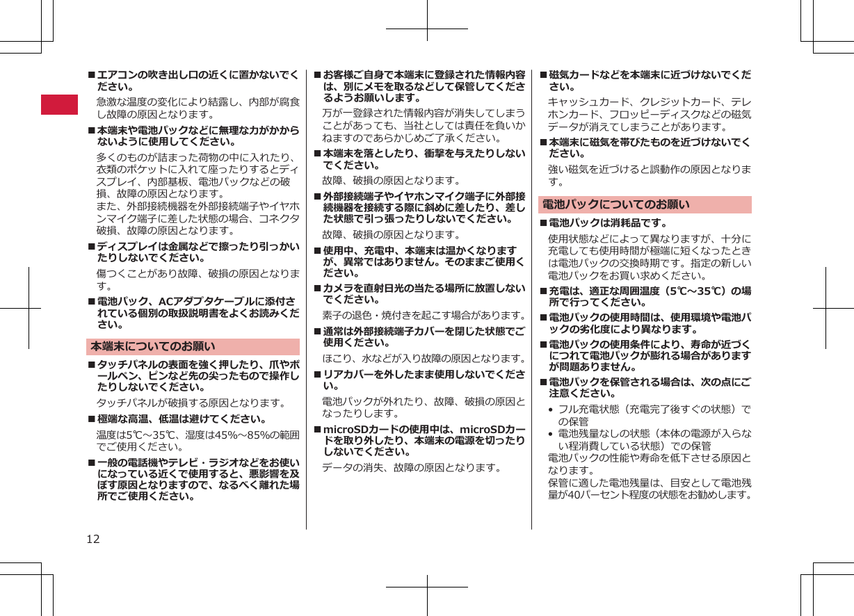 ■エアコンの吹き出し口の近くに置かないでください。急激な温度の変化により結露し、内部が腐食し故障の原因となります。■本端末や電池パックなどに無理な力がかからないように使用してください。多くのものが詰まった荷物の中に入れたり、衣類のポケットに入れて座ったりするとディスプレイ、内部基板、電池パックなどの破損、故障の原因となります。また、外部接続機器を外部接続端子やイヤホンマイク端子に差した状態の場合、コネクタ破損、故障の原因となります。■ディスプレイは金属などで擦ったり引っかいたりしないでください。傷つくことがあり故障、破損の原因となります。■電池パック、ACアダプタケーブルに添付されている個別の取扱説明書をよくお読みください。本端末についてのお願い■タッチパネルの表面を強く押したり、爪やボールペン、ピンなど先の尖ったもので操作したりしないでください。タッチパネルが破損する原因となります。■極端な高温、低温は避けてください。　温度は5℃～35℃、湿度は45％～85％の範囲でご使用ください。■一般の電話機やテレビ・ラジオなどをお使いになっている近くで使用すると、悪影響を及ぼす原因となりますので、なるべく離れた場所でご使用ください。■お客様ご自身で本端末に登録された情報内容は、別にメモを取るなどして保管してくださるようお願いします。万が一登録された情報内容が消失してしまうことがあっても、当社としては責任を負いかねますのであらかじめご了承ください。■本端末を落としたり、衝撃を与えたりしないでください。故障、破損の原因となります。■外部接続端子やイヤホンマイク端子に外部接続機器を接続する際に斜めに差したり、差した状態で引っ張ったりしないでください。故障、破損の原因となります。■使用中、充電中、本端末は温かくなりますが、異常ではありません。そのままご使用ください。■カメラを直射日光の当たる場所に放置しないでください。素子の退色・焼付きを起こす場合があります。■通常は外部接続端子カバーを閉じた状態でご使用ください。ほこり、水などが入り故障の原因となります。■リアカバーを外したまま使用しないでください。電池パックが外れたり、故障、破損の原因となったりします。■microSDカードの使用中は、microSDカードを取り外したり、本端末の電源を切ったりしないでください。データの消失、故障の原因となります。■磁気カードなどを本端末に近づけないでください。キャッシュカード、クレジットカード、テレホンカード、フロッピーディスクなどの磁気データが消えてしまうことがあります。■本端末に磁気を帯びたものを近づけないでください。強い磁気を近づけると誤動作の原因となります。電池パックについてのお願い■電池パックは消耗品です。使用状態などによって異なりますが、十分に充電しても使用時間が極端に短くなったときは電池パックの交換時期です。指定の新しい電池パックをお買い求めください。■充電は、適正な周囲温度（5℃～35℃）の場所で行ってください。■電池パックの使用時間は、使用環境や電池パックの劣化度により異なります。■電池パックの使用条件により、寿命が近づくにつれて電池パックが膨れる場合がありますが問題ありません。■電池パックを保管される場合は、次の点にご注意ください。• フル充電状態（充電完了後すぐの状態）での保管• 電池残量なしの状態（本体の電源が入らない程消費している状態）での保管電池パックの性能や寿命を低下させる原因となります。保管に適した電池残量は、目安として電池残量が40パーセント程度の状態をお勧めします。12