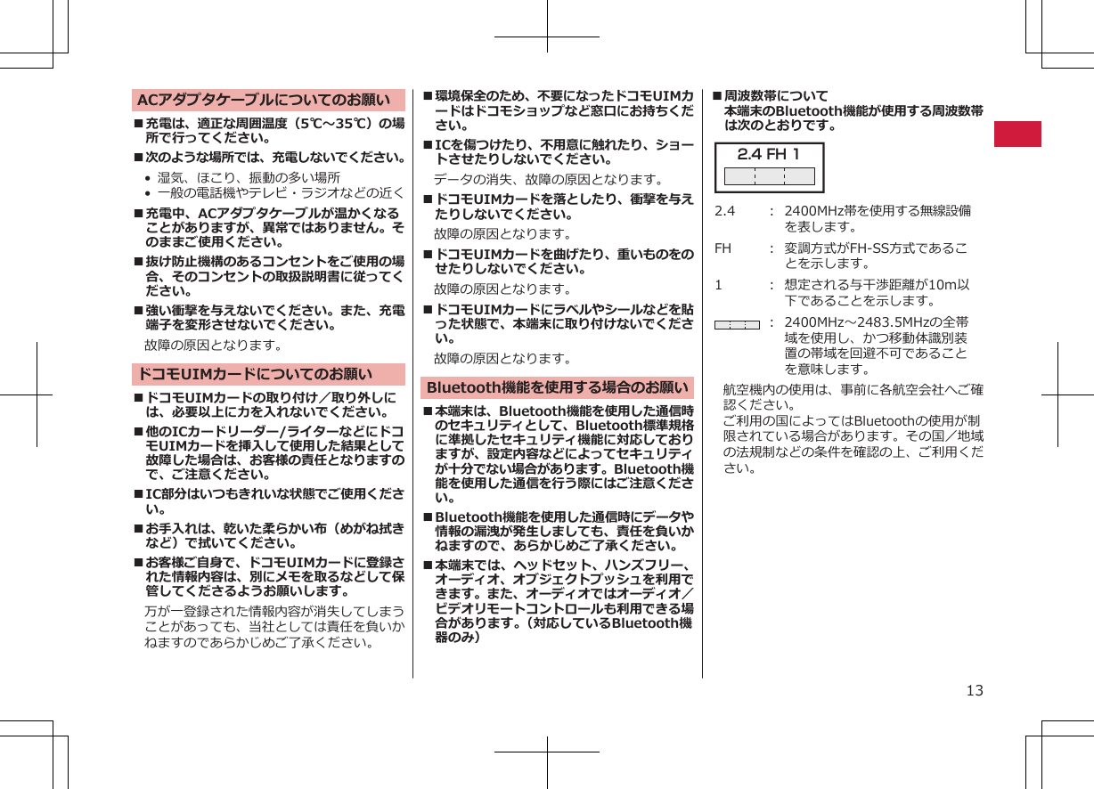 ACアダプタケーブルについてのお願い■充電は、適正な周囲温度（5℃～35℃）の場所で行ってください。■次のような場所では、充電しないでください。•湿気、ほこり、振動の多い場所•一般の電話機やテレビ・ラジオなどの近く■充電中、ACアダプタケーブルが温かくなることがありますが、異常ではありません。そのままご使用ください。■抜け防止機構のあるコンセントをご使用の場合、そのコンセントの取扱説明書に従ってください。■強い衝撃を与えないでください。また、充電端子を変形させないでください。故障の原因となります。ドコモUIMカードについてのお願い■ドコモUIMカードの取り付け／取り外しには、必要以上に力を入れないでください。■他のICカードリーダー/ライターなどにドコモUIMカードを挿入して使用した結果として故障した場合は、お客様の責任となりますので、ご注意ください。■IC部分はいつもきれいな状態でご使用ください。■お手入れは、乾いた柔らかい布（めがね拭きなど）で拭いてください。■お客様ご自身で、ドコモUIMカードに登録された情報内容は、別にメモを取るなどして保管してくださるようお願いします。　万が一登録された情報内容が消失してしまうことがあっても、当社としては責任を負いかねますのであらかじめご了承ください。■環境保全のため、不要になったドコモUIMカードはドコモショップなど窓口にお持ちください。■ICを傷つけたり、不用意に触れたり、ショートさせたりしないでください。データの消失、故障の原因となります。■ドコモUIMカードを落としたり、衝撃を与えたりしないでください。故障の原因となります。■ドコモUIMカードを曲げたり、重いものをのせたりしないでください。故障の原因となります。■ドコモUIMカードにラベルやシールなどを貼った状態で、本端末に取り付けないでください。故障の原因となります。Bluetooth機能を使用する場合のお願い■本端末は、Bluetooth機能を使用した通信時のセキュリティとして、Bluetooth標準規格に準拠したセキュリティ機能に対応しておりますが、設定内容などによってセキュリティが十分でない場合があります。Bluetooth機能を使用した通信を行う際にはご注意ください。■Bluetooth機能を使用した通信時にデータや情報の漏洩が発生しましても、責任を負いかねますので、あらかじめご了承ください。■本端末では、ヘッドセット、ハンズフリー、オーディオ、オブジェクトプッシュを利用できます。また、オーディオではオーディオ／ビデオリモートコントロールも利用できる場合があります。（対応しているBluetooth機器のみ）■周波数帯について本端末のBluetooth機能が使用する周波数帯は次のとおりです。2.4 FH 1 2.4 ： 2400MHz帯を使用する無線設備を表します。FH ： 変調方式がFH-SS方式であることを示します。1 ： 想定される与干渉距離が10m以下であることを示します。： 2400MHz～2483.5MHzの全帯域を使用し、かつ移動体識別装置の帯域を回避不可であることを意味します。航空機内の使用は、事前に各航空会社へご確認ください。ご利用の国によってはBluetoothの使用が制限されている場合があります。その国／地域の法規制などの条件を確認の上、ご利用ください。13