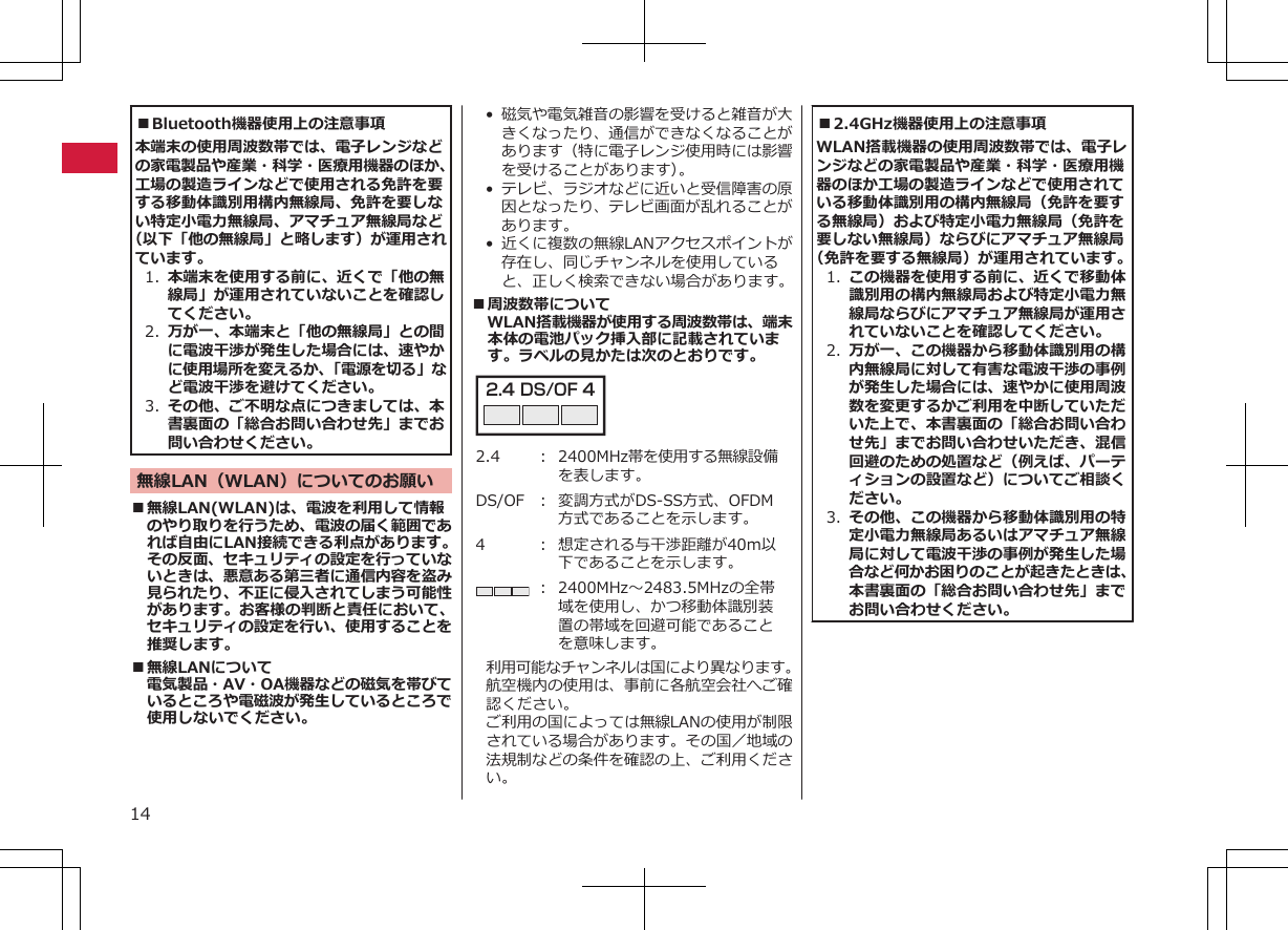 ■Bluetooth機器使用上の注意事項本端末の使用周波数帯では、電子レンジなどの家電製品や産業・科学・医療用機器のほか、工場の製造ラインなどで使用される免許を要する移動体識別用構内無線局、免許を要しない特定小電力無線局、アマチュア無線局など（以下「他の無線局」と略します）が運用されています。1. 本端末を使用する前に、近くで「他の無線局」が運用されていないことを確認してください。2. 万が一、本端末と「他の無線局」との間に電波干渉が発生した場合には、速やかに使用場所を変えるか、「電源を切る」など電波干渉を避けてください。3. その他、ご不明な点につきましては、本書裏面の「総合お問い合わせ先」までお問い合わせください。無線LAN（WLAN）についてのお願い■無線LAN(WLAN)は、電波を利用して情報のやり取りを行うため、電波の届く範囲であれば自由にLAN接続できる利点があります。その反面、セキュリティの設定を行っていないときは、悪意ある第三者に通信内容を盗み見られたり、不正に侵入されてしまう可能性があります。お客様の判断と責任において、セキュリティの設定を行い、使用することを推奨します。■無線LANについて電気製品・AV・OA機器などの磁気を帯びているところや電磁波が発生しているところで使用しないでください。•磁気や電気雑音の影響を受けると雑音が大きくなったり、通信ができなくなることがあります（特に電子レンジ使用時には影響を受けることがあります）。• テレビ、ラジオなどに近いと受信障害の原因となったり、テレビ画面が乱れることがあります。• 近くに複数の無線LANアクセスポイントが存在し、同じチャンネルを使用していると、正しく検索できない場合があります。■周波数帯についてWLAN搭載機器が使用する周波数帯は、端末本体の電池パック挿入部に記載されています。ラベルの見かたは次のとおりです。2.4 DS/OF 4 2.4 ： 2400MHz帯を使用する無線設備を表します。DS/OF ： 変調方式がDS-SS方式、OFDM方式であることを示します。4 ： 想定される与干渉距離が40m以下であることを示します。： 2400MHz～2483.5MHzの全帯域を使用し、かつ移動体識別装置の帯域を回避可能であることを意味します。利用可能なチャンネルは国により異なります。航空機内の使用は、事前に各航空会社へご確認ください。ご利用の国によっては無線LANの使用が制限されている場合があります。その国／地域の法規制などの条件を確認の上、ご利用ください。■2.4GHz機器使用上の注意事項WLAN搭載機器の使用周波数帯では、電子レンジなどの家電製品や産業・科学・医療用機器のほか工場の製造ラインなどで使用されている移動体識別用の構内無線局（免許を要する無線局）および特定小電力無線局（免許を要しない無線局）ならびにアマチュア無線局（免許を要する無線局）が運用されています。1. この機器を使用する前に、近くで移動体識別用の構内無線局および特定小電力無線局ならびにアマチュア無線局が運用されていないことを確認してください。2. 万が一、この機器から移動体識別用の構内無線局に対して有害な電波干渉の事例が発生した場合には、速やかに使用周波数を変更するかご利用を中断していただいた上で、本書裏面の「総合お問い合わせ先」までお問い合わせいただき、混信回避のための処置など（例えば、パーティションの設置など）についてご相談ください。3. その他、この機器から移動体識別用の特定小電力無線局あるいはアマチュア無線局に対して電波干渉の事例が発生した場合など何かお困りのことが起きたときは、本書裏面の「総合お問い合わせ先」までお問い合わせください。14