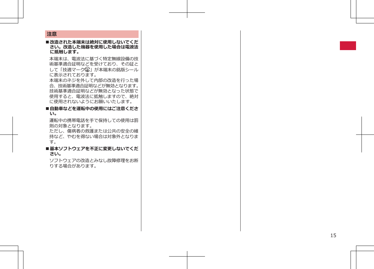 注意■改造された本端末は絶対に使用しないでください。改造した機器を使用した場合は電波法に抵触します。本端末は、電波法に基づく特定無線設備の技術基準適合証明などを受けており、その証として「技適マーク 」が本端末の銘版シールに表示されております。本端末のネジを外して内部の改造を行った場合、技術基準適合証明などが無効となります。技術基準適合証明などが無効となった状態で使用すると、電波法に抵触しますので、絶対に使用されないようにお願いいたします。■自動車などを運転中の使用にはご注意ください。運転中の携帯電話を手で保持しての使用は罰則の対象となります。ただし、傷病者の救護または公共の安全の維持など、やむを得ない場合は対象外となります。■基本ソフトウェアを不正に変更しないでください。ソフトウェアの改造とみなし故障修理をお断りする場合があります。15