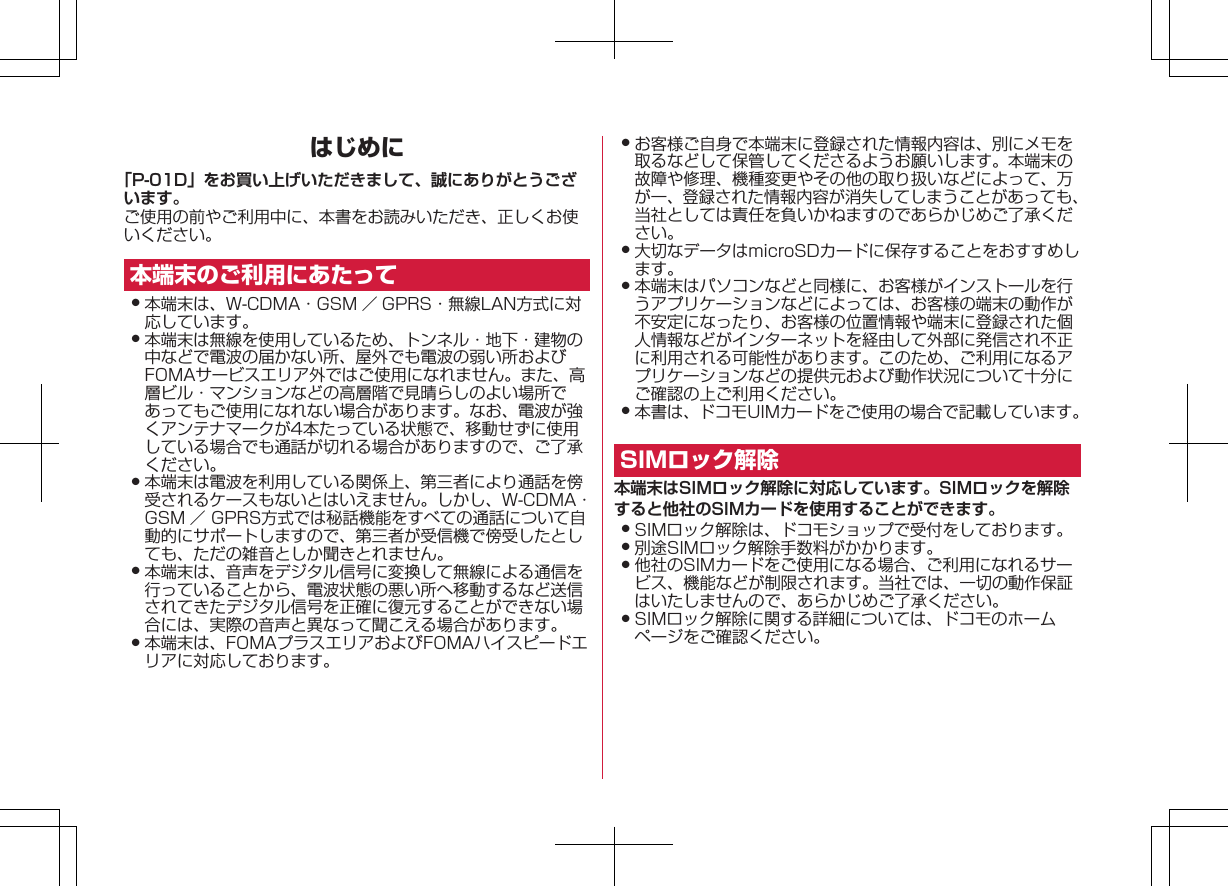 はじめに「P-01D」をお買い上げいただきまして、誠にありがとうございます。ご使用の前やご利用中に、本書をお読みいただき、正しくお使いください。本端末のご利用にあたって󱛠 本端末は、W-CDMA・GSM ／ GPRS・無線LAN方式に対応しています。󱛠 本端末は無線を使用しているため、トンネル・地下・建物の中などで電波の届かない所、屋外でも電波の弱い所およびFOMAサービスエリア外ではご使用になれません。また、高層ビル・マンションなどの高層階で見晴らしのよい場所であってもご使用になれない場合があります。なお、電波が強くアンテナマークが4本たっている状態で、移動せずに使用している場合でも通話が切れる場合がありますので、ご了承ください。󱛠 本端末は電波を利用している関係上、第三者により通話を傍受されるケースもないとはいえません。しかし、W-CDMA・GSM ／ GPRS方式では秘話機能をすべての通話について自動的にサポートしますので、第三者が受信機で傍受したとしても、ただの雑音としか聞きとれません。󱛠 本端末は、音声をデジタル信号に変換して無線による通信を行っていることから、電波状態の悪い所へ移動するなど送信されてきたデジタル信号を正確に復元することができない場合には、実際の音声と異なって聞こえる場合があります。󱛠 本端末は、FOMAプラスエリアおよびFOMAハイスピードエリアに対応しております。󱛠 お客様ご自身で本端末に登録された情報内容は、別にメモを取るなどして保管してくださるようお願いします。本端末の故障や修理、機種変更やその他の取り扱いなどによって、万が一、登録された情報内容が消失してしまうことがあっても、当社としては責任を負いかねますのであらかじめご了承ください。󱛠 大切なデータはmicroSDカードに保存することをおすすめします。󱛠 本端末はパソコンなどと同様に、お客様がインストールを行うアプリケーションなどによっては、お客様の端末の動作が不安定になったり、お客様の位置情報や端末に登録された個人情報などがインターネットを経由して外部に発信され不正に利用される可能性があります。このため、ご利用になるアプリケーションなどの提供元および動作状況について十分にご確認の上ご利用ください。󱛠 本書は、ドコモUIMカードをご使用の場合で記載しています。SIMロック解除本端末はSIMロック解除に対応しています。SIMロックを解除すると他社のSIMカードを使用することができます。󱛠 SIMロック解除は、ドコモショップで受付をしております。󱛠 別途SIMロック解除手数料がかかります。󱛠 他社のSIMカードをご使用になる場合、ご利用になれるサービス、機能などが制限されます。当社では、一切の動作保証はいたしませんので、あらかじめご了承ください。󱛠 SIMロック解除に関する詳細については、ドコモのホームページをご確認ください。K ドコモ色ドコモ色