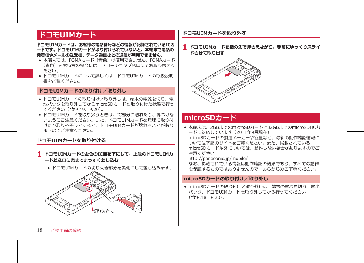 ドコモUIMカードドコモUIMカードは、お客様の電話番号などの情報が記録されているICカードです。ドコモUIMカードが取り付けられていないと、本端末で電話の発着信やメールの送受信、データ通信などの通信が利用できません。•本端末では、FOMAカード（青色）は使用できません。FOMAカード（青色）をお持ちの場合には、ドコモショップ窓口にてお取り替えください。• ドコモUIMカードについて詳しくは、ドコモUIMカードの取扱説明書をご覧ください。ドコモUIMカードの取り付け／取り外し• ドコモUIMカードの取り付け／取り外しは、端末の電源を切り、電池パックを取り外してからmicroSDカードを取り付けた状態で行ってください（ZP.19、P.20）。• ドコモUIMカードを取り扱うときは、IC部分に触れたり、傷つけないようにご注意ください。また、ドコモUIMカードを無理に取り付けたり取り外そうとすると、ドコモUIMカードが壊れることがありますのでご注意ください。ドコモUIMカードを取り付ける1 ドコモUIMカードの金色のIC面を下にして、上段のドコモUIMカード差込口に奥までまっすぐ差し込む•  ドコモUIMカードの切り欠き部分を奥側にして差し込みます。切り欠きドコモUIMカードを取り外す1 ドコモUIMカードを指の先で押さえながら、手前にゆっくりスライドさせて取り出すmicroSDカード• 本端末は、2GBまでのmicroSDカードと32GBまでのmicroSDHCカードに対応しています（2011年9月現在）。microSDカードの製造メーカーや容量など、最新の動作確認情報については下記のサイトをご覧ください。また、掲載されているmicroSDカード以外については、動作しない場合がありますのでご注意ください。http://panasonic.jp/mobile/なお、掲載されている情報は動作確認の結果であり、すべての動作を保証するものではありませんので、あらかじめご了承ください。microSDカードの取り付け／取り外し• microSDカードの取り付け／取り外しは、端末の電源を切り、電池パック、ドコモUIMカードを取り外してから行ってください（ZP.18、P.20）。ご使用前の確認18