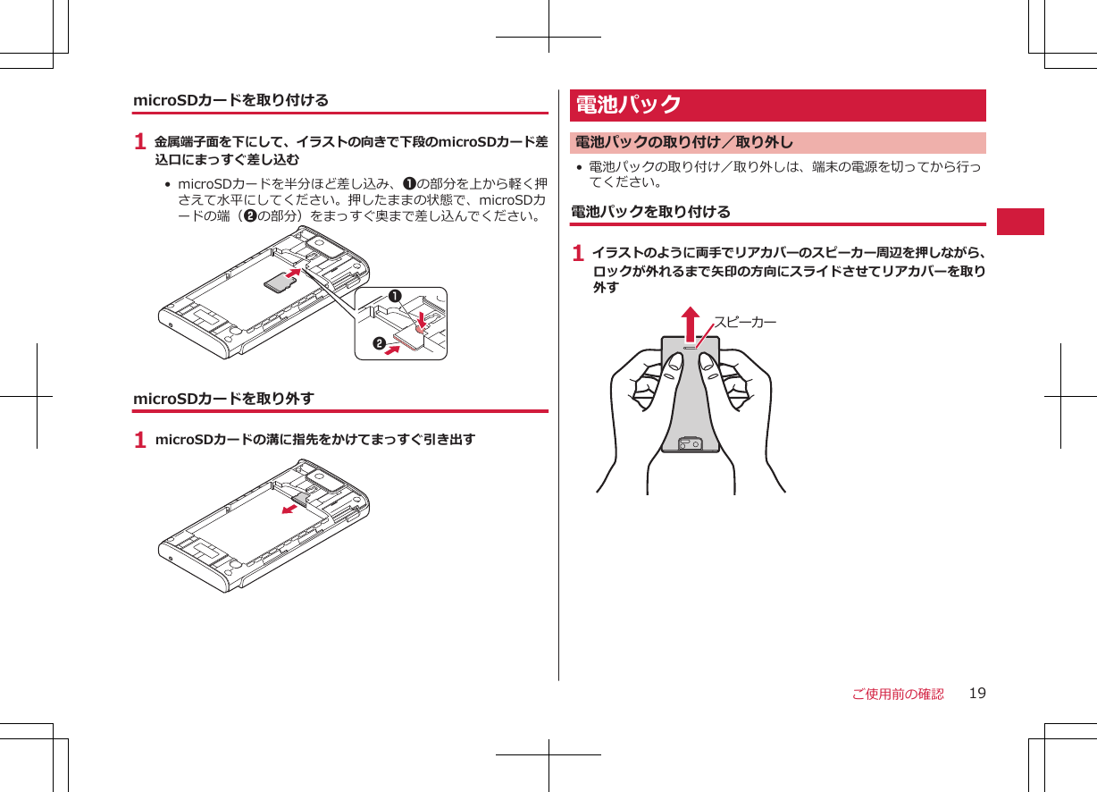 microSDカードを取り付ける1 金属端子面を下にして、イラストの向きで下段のmicroSDカード差込口にまっすぐ差し込む•  microSDカードを半分ほど差し込み、1の部分を上から軽く押さえて水平にしてください。押したままの状態で、microSDカードの端（2の部分）をまっすぐ奥まで差し込んでください。12microSDカードを取り外す1 microSDカードの溝に指先をかけてまっすぐ引き出す電池パック電池パックの取り付け／取り外し• 電池パックの取り付け／取り外しは、端末の電源を切ってから行ってください。電池パックを取り付ける1 イラストのように両手でリアカバーのスピーカー周辺を押しながら、ロックが外れるまで矢印の方向にスライドさせてリアカバーを取り外すスピーカーご使用前の確認 19