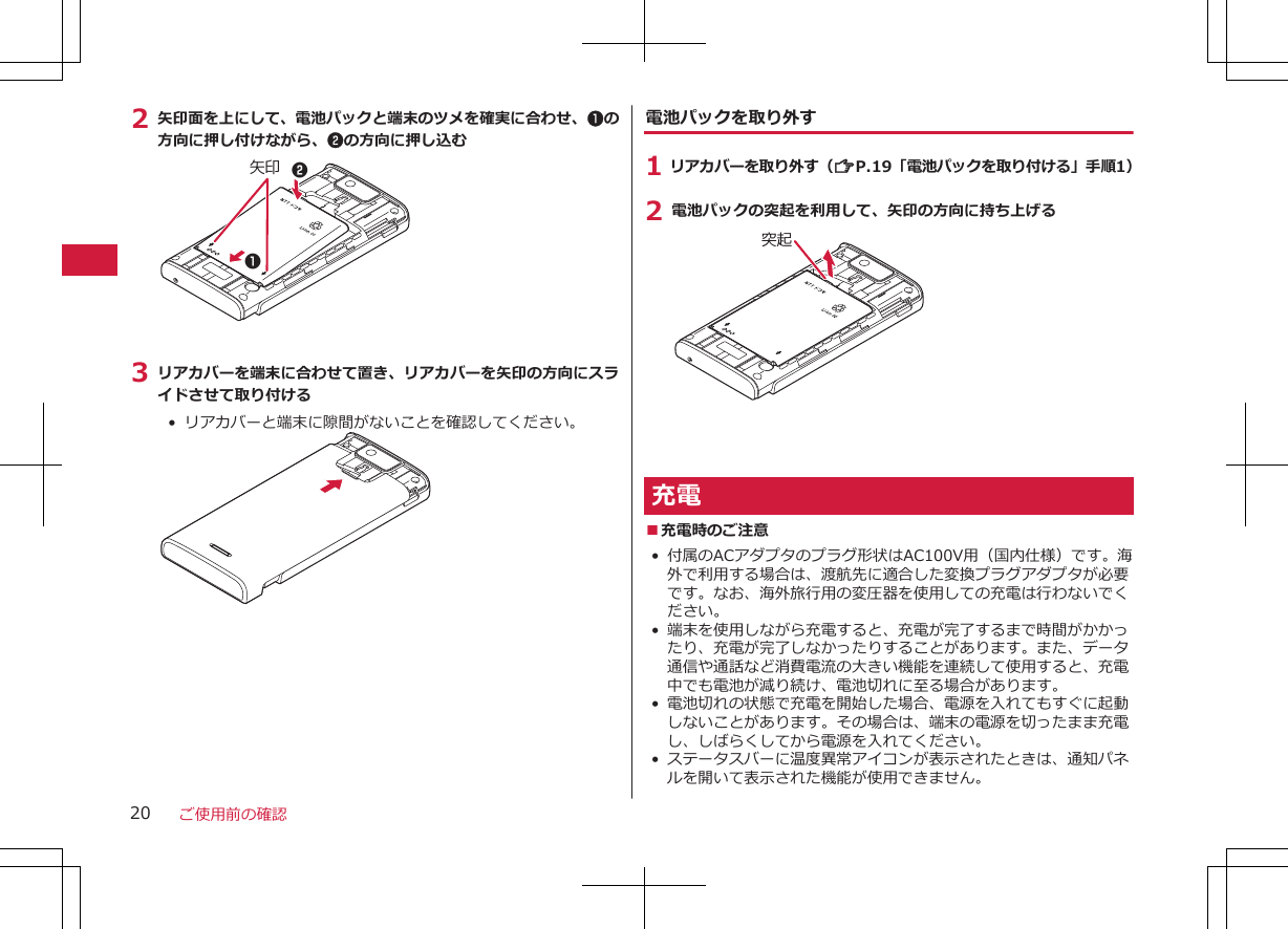 2 矢印面を上にして、電池パックと端末のツメを確実に合わせ、1の方向に押し付けながら、2の方向に押し込む矢印 213 リアカバーを端末に合わせて置き、リアカバーを矢印の方向にスライドさせて取り付ける•  リアカバーと端末に隙間がないことを確認してください。電池パックを取り外す1 リアカバーを取り外す（ZP.19「電池パックを取り付ける」手順1）2 電池パックの突起を利用して、矢印の方向に持ち上げる突起充電■充電時のご注意• 付属のACアダプタのプラグ形状はAC100V用（国内仕様）です。海外で利用する場合は、渡航先に適合した変換プラグアダプタが必要です。なお、海外旅行用の変圧器を使用しての充電は行わないでください。• 端末を使用しながら充電すると、充電が完了するまで時間がかかったり、充電が完了しなかったりすることがあります。また、データ通信や通話など消費電流の大きい機能を連続して使用すると、充電中でも電池が減り続け、電池切れに至る場合があります。• 電池切れの状態で充電を開始した場合、電源を入れてもすぐに起動しないことがあります。その場合は、端末の電源を切ったまま充電し、しばらくしてから電源を入れてください。• ステータスバーに温度異常アイコンが表示されたときは、通知パネルを開いて表示された機能が使用できません。ご使用前の確認20