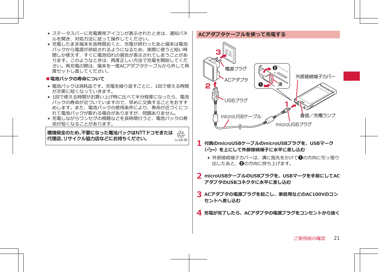 • ステータスバーに充電異常アイコンが表示されたときは、通知パネルを開き、対処方法に従って操作してください。• 充電したまま端末を長時間おくと、充電が終わったあと端末は電池パックから電源が供給されるようになるため、実際に使うと短い時間しか使えず、すぐに電池切れの警告が表示されてしまうことがあります。このようなときは、再度正しい方法で充電を開始してください。再充電の際は、端末を一度ACアダプタケーブルから外して再度セットし直してください。■電池パックの寿命について•電池パックは消耗品です。充電を繰り返すごとに、1回で使える時間が次第に短くなっていきます。• 1回で使える時間がお買い上げ時に比べて半分程度になったら、電池パックの寿命が近づいていますので、早めに交換することをおすすめします。また、電池パックの使用条件により、寿命が近づくにつれて電池パックが膨れる場合がありますが、問題ありません。• 充電しながらワンセグの視聴などを長時間行うと、電池パックの寿命が短くなることがあります。環境保全のため、不要になった電池パックはNTTドコモまたは代理店、リサイクル協力店などにお持ちください。ACアダプタケーブルを使って充電するACアダプタ電源プラグUSBプラグ321microUSBプラグmicroUSBケーブル外部接続端子カバー着信／充電ランプ12溝1 付属のmicroUSBケーブルのmicroUSBプラグを、USBマーク（）を上にして外部接続端子に水平に差し込む•  外部接続端子カバーは、溝に指先をかけて1の方向に引っ張り出したあと、2の方向に持ち上げます。2 microUSBケーブルのUSBプラグを、USBマークを手前にしてACアダプタのUSBコネクタに水平に差し込む3 ACアダプタの電源プラグを起こし、家庭用などのAC100Vのコンセントへ差し込む4 充電が完了したら、ACアダプタの電源プラグをコンセントから抜くご使用前の確認 21