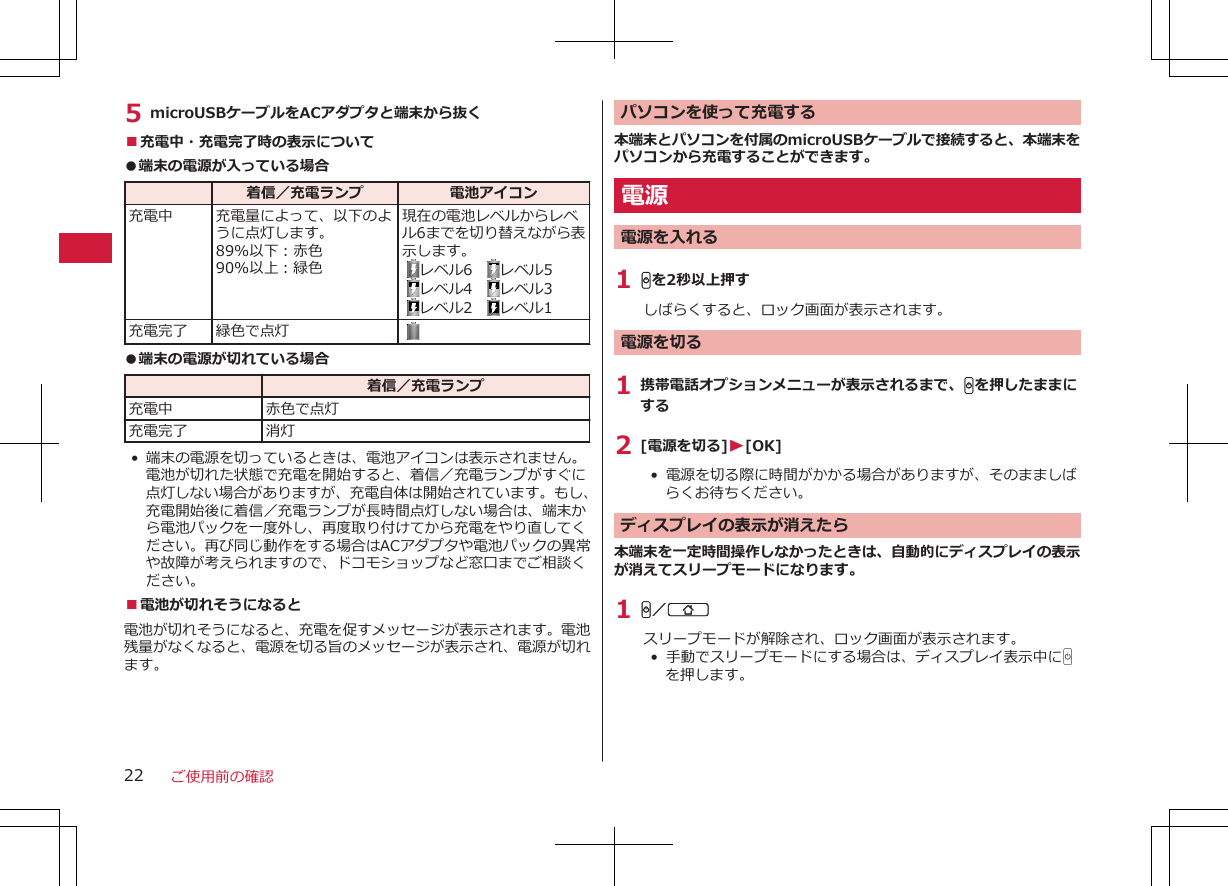 5 microUSBケーブルをACアダプタと端末から抜く■充電中・充電完了時の表示について●端末の電源が入っている場合  着信／充電ランプ 電池アイコン充電中 充電量によって、以下のように点灯します。89%以下：赤色90%以上：緑色現在の電池レベルからレベル6までを切り替えながら表示します。 レベル6　 レベル5  レベル4　 レベル3 レベル2　 レベル1充電完了 緑色で点灯  ●端末の電源が切れている場合  着信／充電ランプ充電中 赤色で点灯充電完了 消灯• 端末の電源を切っているときは、電池アイコンは表示されません。電池が切れた状態で充電を開始すると、着信／充電ランプがすぐに点灯しない場合がありますが、充電自体は開始されています。もし、充電開始後に着信／充電ランプが長時間点灯しない場合は、端末から電池パックを一度外し、再度取り付けてから充電をやり直してください。再び同じ動作をする場合はACアダプタや電池パックの異常や故障が考えられますので、ドコモショップなど窓口までご相談ください。■電池が切れそうになると電池が切れそうになると、充電を促すメッセージが表示されます。電池残量がなくなると、電源を切る旨のメッセージが表示され、電源が切れます。パソコンを使って充電する本端末とパソコンを付属のmicroUSBケーブルで接続すると、本端末をパソコンから充電することができます。電源電源を入れる1 Hを2秒以上押すしばらくすると、ロック画面が表示されます。電源を切る1 携帯電話オプションメニューが表示されるまで、Hを押したままにする2 [電源を切る]W[OK]•  電源を切る際に時間がかかる場合がありますが、そのまましばらくお待ちください。ディスプレイの表示が消えたら本端末を一定時間操作しなかったときは、自動的にディスプレイの表示が消えてスリープモードになります。1 H／Bスリープモードが解除され、ロック画面が表示されます。•  手動でスリープモードにする場合は、ディスプレイ表示中にHを押します。ご使用前の確認22