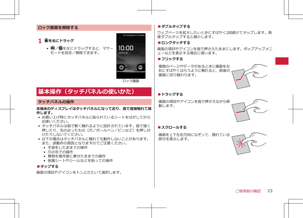 ロック画面を解除する1  を右にドラッグ•   ／ を左にドラッグすると、マナーモードを設定／解除できます。ロック画面基本操作（タッチパネルの使いかた）タッチパネルの操作本端末のディスプレイはタッチパネルになっており、指で直接触れて操作します。• お買い上げ時にタッチパネルに貼られているシートをはがしてからお使いください。• タッチパネルは指で軽く触れるように設計されています。指で強く押したり、先の尖ったもの（爪／ボールペン／ピンなど）を押し付けたりしないでください。• 以下の場合はタッチパネルに触れても動作しないことがあります。また、誤動作の原因となりますのでご注意ください。•  手袋をしたままでの操作•  爪の先での操作•  異物を操作面に乗せたままでの操作•  保護シートやシールなどを貼っての操作■タップする画面の項目やアイコンをトンとたたいて選択します。■ダブルタップするウェブページを拡大したいときにすばやく2回続けてタップします。再度ダブルタップすると縮小します。■ロングタッチする画面の項目やアイコンを指で押さえたままにします。ポップアップメニューなどを表示する場合に使います。■フリックする複数のページやデータがあるときに画面を左右にすばやくはらうように触れると、前後の画面に切り替わります。■ドラッグする 画面の項目やアイコンを指で押さえながら移動します。■スクロールする画面を上下左右方向になぞって、隠れている部分を表示します。ご使用前の確認 23