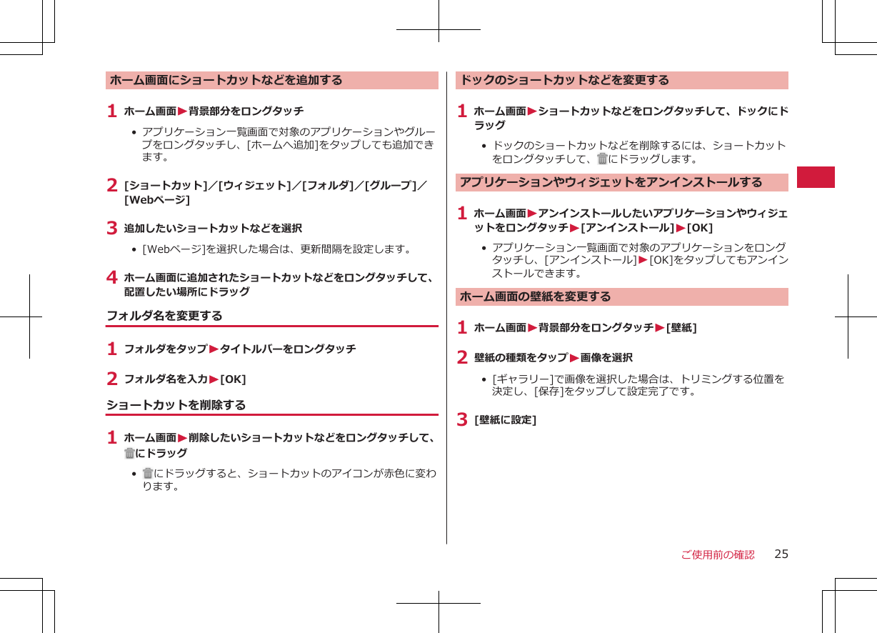 ホーム画面にショートカットなどを追加する1 ホーム画面W背景部分をロングタッチ•  アプリケーション一覧画面で対象のアプリケーションやグループをロングタッチし、[ホームへ追加]をタップしても追加できます。2 [ショートカット]／[ウィジェット]／[フォルダ]／[グループ]／[Webページ]3 追加したいショートカットなどを選択•  [Webページ]を選択した場合は、更新間隔を設定します。4 ホーム画面に追加されたショートカットなどをロングタッチして、配置したい場所にドラッグフォルダ名を変更する1 フォルダをタップWタイトルバーをロングタッチ2 フォルダ名を入力W[OK]ショートカットを削除する1 ホーム画面W削除したいショートカットなどをロングタッチして、にドラッグ•   にドラッグすると、ショートカットのアイコンが赤色に変わります。ドックのショートカットなどを変更する1 ホーム画面Wショートカットなどをロングタッチして、ドックにドラッグ•  ドックのショートカットなどを削除するには、ショートカットをロングタッチして、 にドラッグします。アプリケーションやウィジェットをアンインストールする1 ホーム画面WアンインストールしたいアプリケーションやウィジェットをロングタッチW[アンインストール]W[OK]•  アプリケーション一覧画面で対象のアプリケーションをロングタッチし、[アンインストール]W[OK]をタップしてもアンインストールできます。ホーム画面の壁紙を変更する1 ホーム画面W背景部分をロングタッチW[壁紙]2 壁紙の種類をタップW画像を選択•  [ギャラリー]で画像を選択した場合は、トリミングする位置を決定し、[保存]をタップして設定完了です。3 [壁紙に設定]ご使用前の確認 25