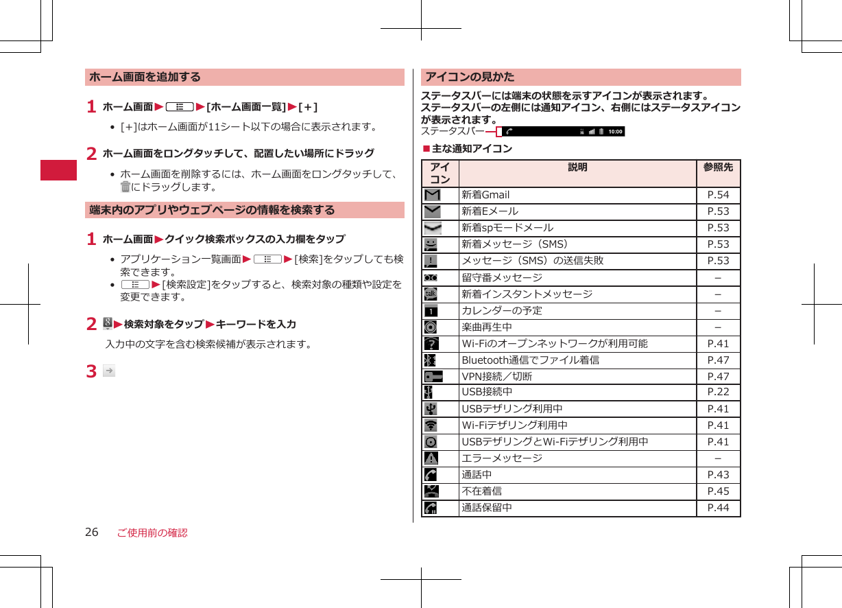 ホーム画面を追加する1 ホーム画面WAW[ホーム画面一覧]W[＋]•  [+]はホーム画面が11シート以下の場合に表示されます。2 ホーム画面をロングタッチして、配置したい場所にドラッグ•  ホーム画面を削除するには、ホーム画面をロングタッチして、にドラッグします。端末内のアプリやウェブページの情報を検索する1 ホーム画面Wクイック検索ボックスの入力欄をタップ•  アプリケーション一覧画面WAW[検索]をタップしても検索できます。•  AW[検索設定]をタップすると、検索対象の種類や設定を変更できます。2  W検索対象をタップWキーワードを入力入力中の文字を含む検索候補が表示されます。3 アイコンの見かたステータスバーには端末の状態を示すアイコンが表示されます。ステータスバーの左側には通知アイコン、右側にはステータスアイコンが表示されます。ステータスバー■主な通知アイコンアイコン説明 参照先新着Gmail P.54新着Eメール P.53新着spモードメール P.53新着メッセージ（SMS） P.53メッセージ（SMS）の送信失敗 P.53留守番メッセージ －新着インスタントメッセージ －カレンダーの予定 －楽曲再生中 －Wi-Fiのオープンネットワークが利用可能 P.41Bluetooth通信でファイル着信 P.47VPN接続／切断 P.47USB接続中 P.22USBテザリング利用中 P.41Wi-Fiテザリング利用中 P.41USBテザリングとWi-Fiテザリング利用中 P.41エラーメッセージ －通話中 P.43不在着信 P.45通話保留中 P.44ご使用前の確認26