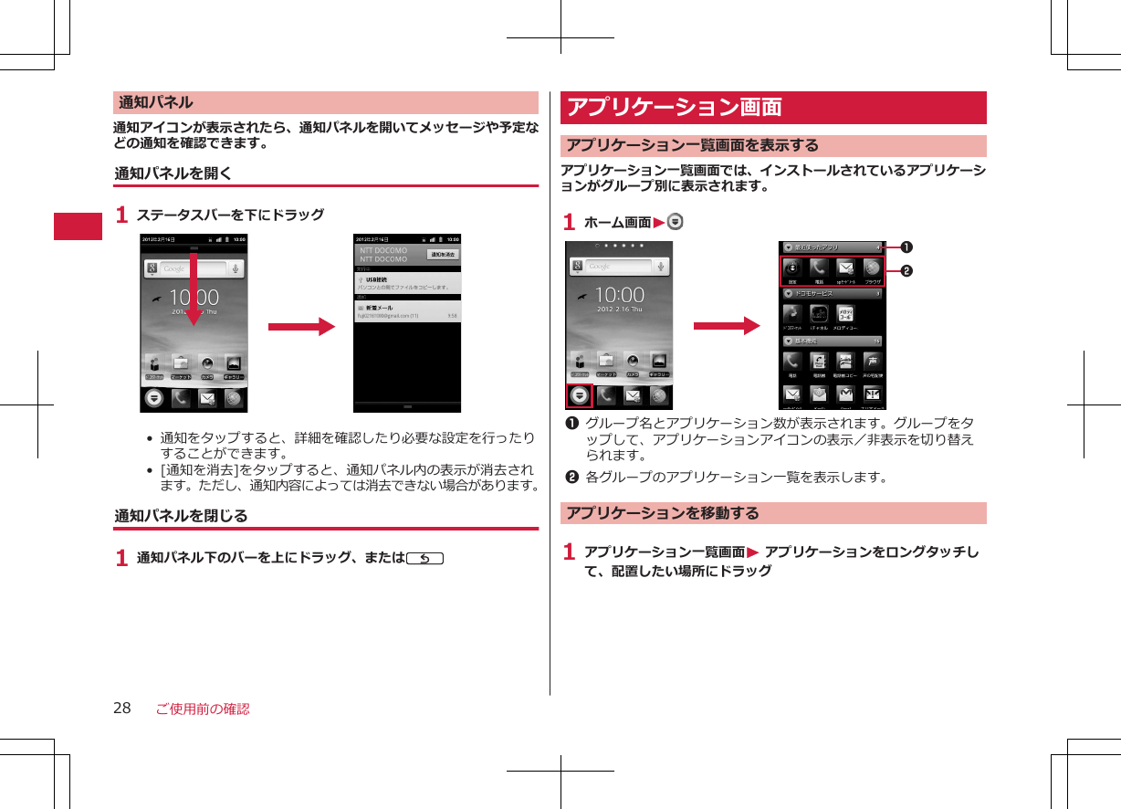 通知パネル通知アイコンが表示されたら、通知パネルを開いてメッセージや予定などの通知を確認できます。通知パネルを開く1 ステータスバーを下にドラッグ•  通知をタップすると、詳細を確認したり必要な設定を行ったりすることができます。•  [通知を消去]をタップすると、通知パネル内の表示が消去されます。ただし、通知内容によっては消去できない場合があります。通知パネルを閉じる1 通知パネル下のバーを上にドラッグ、またはCアプリケーション画面 アプリケーション一覧画面を表示するアプリケーション一覧画面では、インストールされているアプリケーションがグループ別に表示されます。1 ホーム画面W 121グループ名とアプリケーション数が表示されます。グループをタップして、アプリケーションアイコンの表示／非表示を切り替えられます。2各グループのアプリケーション一覧を表示します。アプリケーションを移動する1 アプリケーション一覧画面W アプリケーションをロングタッチして、配置したい場所にドラッグご使用前の確認28