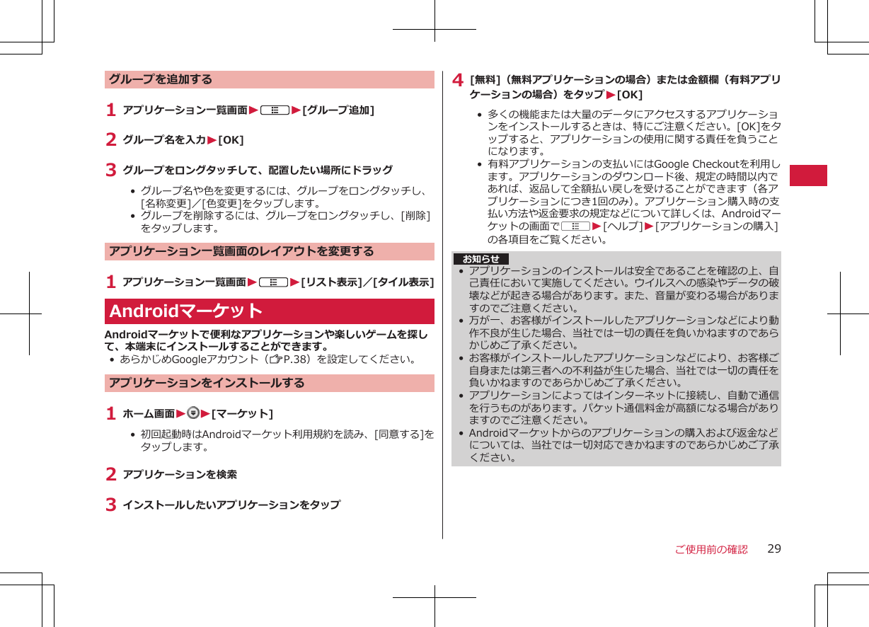 グループを追加する1 アプリケーション一覧画面WAW[グループ追加]2 グループ名を入力W[OK]3 グループをロングタッチして、配置したい場所にドラッグ•  グループ名や色を変更するには、グループをロングタッチし、[名称変更]／[色変更]をタップします。•  グループを削除するには、グループをロングタッチし、[削除]をタップします。アプリケーション一覧画面のレイアウトを変更する1 アプリケーション一覧画面WAW[リスト表示]／[タイル表示]AndroidマーケットAndroidマーケットで便利なアプリケーションや楽しいゲームを探して、本端末にインストールすることができます。• あらかじめGoogleアカウント（ZP.38）を設定してください。アプリケーションをインストールする1 ホーム画面WW[マーケット]•  初回起動時はAndroidマーケット利用規約を読み、[同意する]をタップします。2 アプリケーションを検索3 インストールしたいアプリケーションをタップ4 [無料]（無料アプリケーションの場合）または金額欄（有料アプリケーションの場合）をタップW[OK]•  多くの機能または大量のデータにアクセスするアプリケーションをインストールするときは、特にご注意ください。[OK]をタップすると、アプリケーションの使用に関する責任を負うことになります。•  有料アプリケーションの支払いにはGoogle Checkoutを利用します。アプリケーションのダウンロード後、規定の時間以内であれば、返品して全額払い戻しを受けることができます（各アプリケーションにつき1回のみ）。アプリケーション購入時の支払い方法や返金要求の規定などについて詳しくは、Androidマーケットの画面でAW[ヘルプ]W[アプリケーションの購入]の各項目をご覧ください。 お知らせ•アプリケーションのインストールは安全であることを確認の上、自己責任において実施してください。ウイルスへの感染やデータの破壊などが起きる場合があります。また、音量が変わる場合がありますのでご注意ください。• 万が一、お客様がインストールしたアプリケーションなどにより動作不良が生じた場合、当社では一切の責任を負いかねますのであらかじめご了承ください。•お客様がインストールしたアプリケーションなどにより、お客様ご自身または第三者への不利益が生じた場合、当社では一切の責任を負いかねますのであらかじめご了承ください。•アプリケーションによってはインターネットに接続し、自動で通信を行うものがあります。パケット通信料金が高額になる場合がありますのでご注意ください。• Androidマーケットからのアプリケーションの購入および返金などについては、当社では一切対応できかねますのであらかじめご了承ください。ご使用前の確認 29