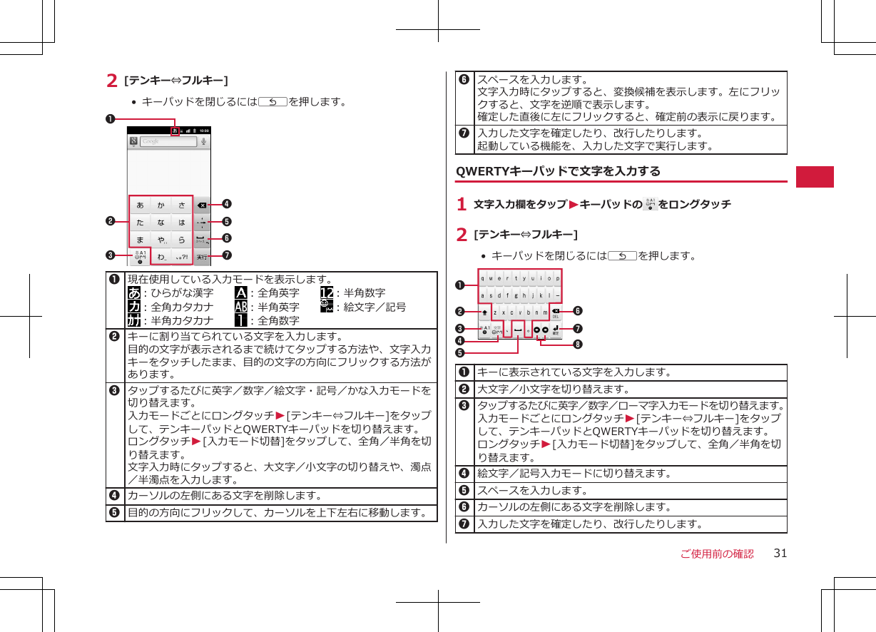 2 [テンキー⇔フルキー]•  キーパッドを閉じるにはCを押します。71234561現在使用している入力モードを表示します。：ひらがな漢字　　 ：全角英字　　 ：半角数字：全角カタカナ　　 ：半角英字　　 ：絵文字／記号：半角カタカナ　　 ：全角数字2キーに割り当てられている文字を入力します。目的の文字が表示されるまで続けてタップする方法や、文字入力キーをタッチしたまま、目的の文字の方向にフリックする方法があります。3タップするたびに英字／数字／絵文字・記号／かな入力モードを切り替えます。入力モードごとにロングタッチW[テンキー⇔フルキー]をタップして、テンキーパッドとQWERTYキーパッドを切り替えます。ロングタッチW[入力モード切替]をタップして、全角／半角を切り替えます。文字入力時にタップすると、大文字／小文字の切り替えや、濁点／半濁点を入力します。4カーソルの左側にある文字を削除します。5目的の方向にフリックして、カーソルを上下左右に移動します。6スペースを入力します。文字入力時にタップすると、変換候補を表示します。左にフリックすると、文字を逆順で表示します。確定した直後に左にフリックすると、確定前の表示に戻ります。7入力した文字を確定したり、改行したりします。起動している機能を、入力した文字で実行します。QWERTYキーパッドで文字を入力する1 文字入力欄をタップWキーパッドの をロングタッチ2 [テンキー⇔フルキー]•  キーパッドを閉じるにはCを押します。123467581キーに表示されている文字を入力します。 2大文字／小文字を切り替えます。3タップするたびに英字／数字／ローマ字入力モードを切り替えます。入力モードごとにロングタッチW[テンキー⇔フルキー]をタップして、テンキーパッドとQWERTYキーパッドを切り替えます。ロングタッチW[入力モード切替]をタップして、全角／半角を切り替えます。4絵文字／記号入力モードに切り替えます。5スペースを入力します。6カーソルの左側にある文字を削除します。7入力した文字を確定したり、改行したりします。ご使用前の確認 31