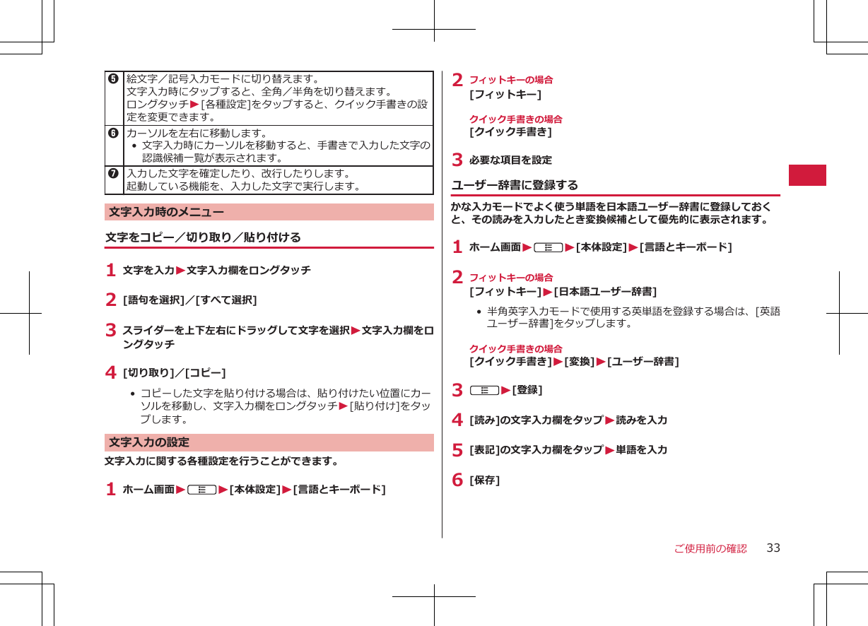 5絵文字／記号入力モードに切り替えます。文字入力時にタップすると、全角／半角を切り替えます。ロングタッチW[各種設定]をタップすると、クイック手書きの設定を変更できます。6カーソルを左右に移動します。•文字入力時にカーソルを移動すると、手書きで入力した文字の認識候補一覧が表示されます。7入力した文字を確定したり、改行したりします。起動している機能を、入力した文字で実行します。文字入力時のメニュー文字をコピー／切り取り／貼り付ける1 文字を入力W文字入力欄をロングタッチ2 [語句を選択]／[すべて選択]3 スライダーを上下左右にドラッグして文字を選択W文字入力欄をロングタッチ4 [切り取り]／[コピー]•  コピーした文字を貼り付ける場合は、貼り付けたい位置にカーソルを移動し、文字入力欄をロングタッチW[貼り付け]をタップします。文字入力の設定文字入力に関する各種設定を行うことができます。1 ホーム画面WAW[本体設定]W[言語とキーボード]2 フィットキーの場合[フィットキー]クイック手書きの場合[クイック手書き]3 必要な項目を設定ユーザー辞書に登録するかな入力モードでよく使う単語を日本語ユーザー辞書に登録しておくと、その読みを入力したとき変換候補として優先的に表示されます。1 ホーム画面WAW[本体設定]W[言語とキーボード]2 フィットキーの場合[フィットキー]W[日本語ユーザー辞書]•  半角英字入力モードで使用する英単語を登録する場合は、[英語ユーザー辞書]をタップします。クイック手書きの場合[クイック手書き]W[変換]W[ユーザー辞書]3 AW[登録]4 [読み]の文字入力欄をタップW読みを入力5 [表記]の文字入力欄をタップW単語を入力6 [保存]ご使用前の確認 33