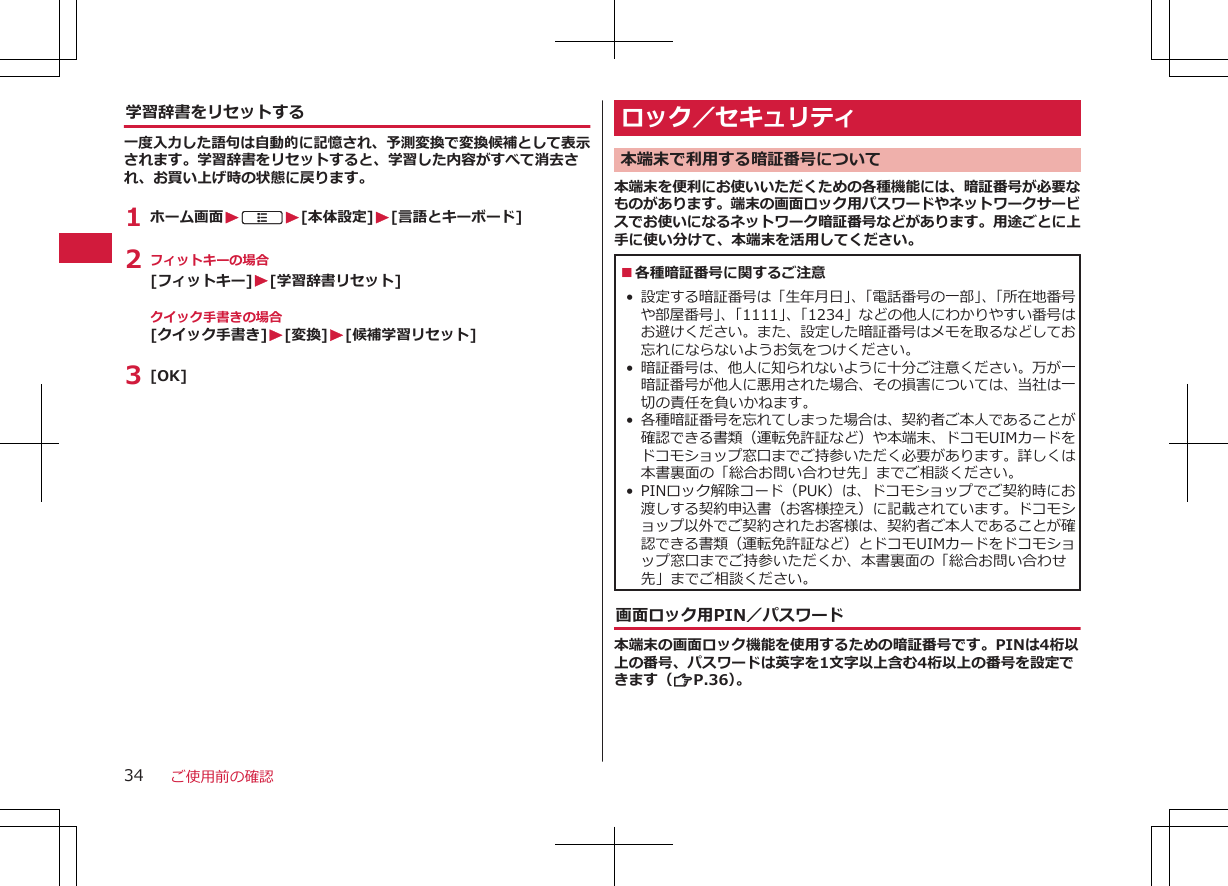 学習辞書をリセットする一度入力した語句は自動的に記憶され、予測変換で変換候補として表示されます。学習辞書をリセットすると、学習した内容がすべて消去され、お買い上げ時の状態に戻ります。1 ホーム画面WAW[本体設定]W[言語とキーボード]2 フィットキーの場合[フィットキー]W[学習辞書リセット]クイック手書きの場合[クイック手書き]W[変換]W[候補学習リセット]3 [OK]ロック／セキュリティ本端末で利用する暗証番号について本端末を便利にお使いいただくための各種機能には、暗証番号が必要なものがあります。端末の画面ロック用パスワードやネットワークサービスでお使いになるネットワーク暗証番号などがあります。用途ごとに上手に使い分けて、本端末を活用してください。■各種暗証番号に関するご注意 •設定する暗証番号は「生年月日」、「電話番号の一部」、「所在地番号や部屋番号」、「1111」、「1234」などの他人にわかりやすい番号はお避けください。また、設定した暗証番号はメモを取るなどしてお忘れにならないようお気をつけください。•暗証番号は、他人に知られないように十分ご注意ください。万が一暗証番号が他人に悪用された場合、その損害については、当社は一切の責任を負いかねます。•各種暗証番号を忘れてしまった場合は、契約者ご本人であることが確認できる書類（運転免許証など）や本端末、ドコモUIMカードをドコモショップ窓口までご持参いただく必要があります。詳しくは本書裏面の「総合お問い合わせ先」までご相談ください。• PINロック解除コード（PUK）は、ドコモショップでご契約時にお渡しする契約申込書（お客様控え）に記載されています。ドコモショップ以外でご契約されたお客様は、契約者ご本人であることが確認できる書類（運転免許証など）とドコモUIMカードをドコモショップ窓口までご持参いただくか、本書裏面の「総合お問い合わせ先」までご相談ください。画面ロック用PIN／パスワード本端末の画面ロック機能を使用するための暗証番号です。PINは4桁以上の番号、パスワードは英字を1文字以上含む4桁以上の番号を設定できます（ZP.36）。ご使用前の確認34