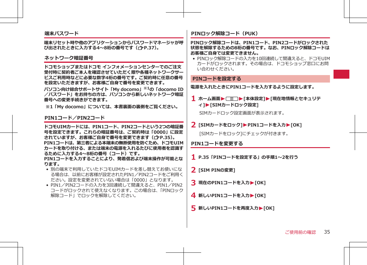 端末パスワード端末リセット時や他のアプリケーションからパスワードマネージャが呼び出されたときに入力する4～8桁の番号です（ZP.37）。ネットワーク暗証番号ドコモショップまたはドコモ インフォメーションセンターでのご注文受付時に契約者ご本人を確認させていただく際や各種ネットワークサービスご利用時などに必要な数字4桁の番号です。ご契約時に任意の番号を設定いただきますが、お客様ご自身で番号を変更できます。パソコン向け総合サポートサイト「My docomo」※1の「docomo ID／パスワード」をお持ちの方は、パソコンから新しいネットワーク暗証番号への変更手続きができます。※1「My docomo」については、本書裏面の裏側をご覧ください。PIN1コード／PIN2コードドコモUIMカードには、PIN1コード、PIN2コードという2つの暗証番号を設定できます。これらの暗証番号は、ご契約時は「0000」に設定されていますが、お客様ご自身で番号を変更できます（ZP.35）。PIN1コードは、第三者による本端末の無断使用を防ぐため、ドコモUIMカードを取り付ける、または端末の電源を入れるたびに使用者を認識するために入力する4～8桁の番号（コード）です。PIN1コードを入力することにより、発着信および端末操作が可能となります。• 別の端末で利用していたドコモUIMカードを差し替えてお使いになる場合は、以前にお客様が設定されたPIN1／PIN2コードをご利用ください。設定を変更されていない場合は「0000」となります。• PIN1／PIN2コードの入力を3回連続して間違えると、PIN1／PIN2コードがロックされて使えなくなります。この場合は、「PINロック解除コード」でロックを解除してください。PINロック解除コード（PUK）PINロック解除コードは、PIN1コード、PIN2コードがロックされた状態を解除するための8桁の番号です。なお、PINロック解除コードはお客様ご自身では変更できません。• PINロック解除コードの入力を10回連続して間違えると、ドコモUIMカードがロックされます。その場合は、ドコモショップ窓口にお問い合わせください。PINコードを設定する電源を入れたときにPIN1コードを入力するように設定します。1 ホーム画面WAW[本体設定]W[現在地情報とセキュリティ]W[SIMカードロック設定]SIMカードロック設定画面が表示されます。2 [SIMカードをロック]WPIN1コードを入力W[OK][SIMカードをロック]にチェックが付きます。PIN1コードを変更する1 P.35「PINコードを設定する」の手順1～2を行う2 [SIM PINの変更]3 現在のPIN1コードを入力W[OK]4 新しいPIN1コードを入力W[OK]5 新しいPIN1コードを再度入力W[OK]ご使用前の確認 35