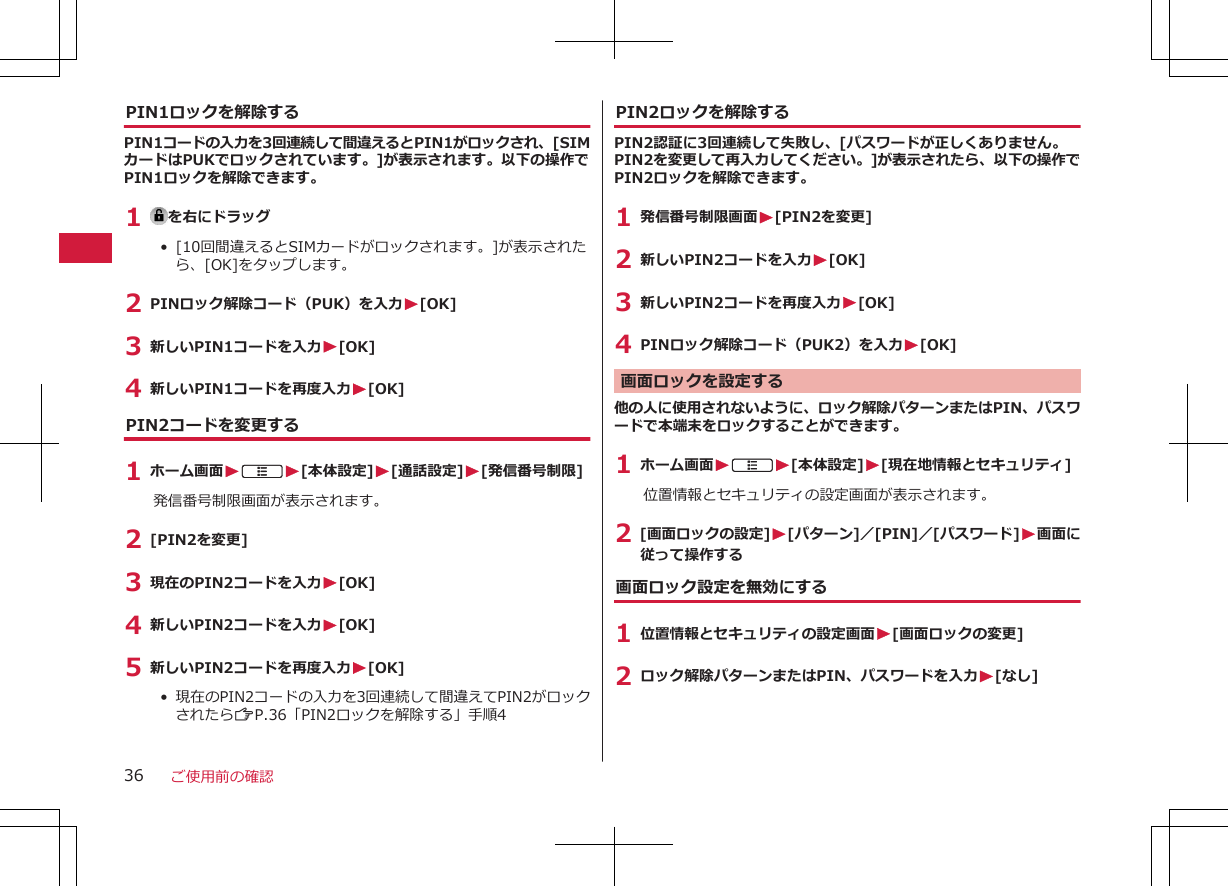 PIN1ロックを解除するPIN1コードの入力を3回連続して間違えるとPIN1がロックされ、[SIMカードはPUKでロックされています。]が表示されます。以下の操作でPIN1ロックを解除できます。1  を右にドラッグ•  [10回間違えるとSIMカードがロックされます。]が表示されたら、[OK]をタップします。2 PINロック解除コード（PUK）を入力W[OK]3 新しいPIN1コードを入力W[OK]4 新しいPIN1コードを再度入力W[OK]PIN2コードを変更する1 ホーム画面WAW[本体設定]W[通話設定]W[発信番号制限]発信番号制限画面が表示されます。2 [PIN2を変更]3 現在のPIN2コードを入力W[OK]4 新しいPIN2コードを入力W[OK]5 新しいPIN2コードを再度入力W[OK]•  現在のPIN2コードの入力を3回連続して間違えてPIN2がロックされたらZP.36「PIN2ロックを解除する」手順4PIN2ロックを解除するPIN2認証に3回連続して失敗し、[パスワードが正しくありません。PIN2を変更して再入力してください。]が表示されたら、以下の操作でPIN2ロックを解除できます。1 発信番号制限画面W[PIN2を変更]2 新しいPIN2コードを入力W[OK]3 新しいPIN2コードを再度入力W[OK]4 PINロック解除コード（PUK2）を入力W[OK]画面ロックを設定する他の人に使用されないように、ロック解除パターンまたはPIN、パスワードで本端末をロックすることができます。1 ホーム画面WAW[本体設定]W[現在地情報とセキュリティ]位置情報とセキュリティの設定画面が表示されます。2 [画面ロックの設定]W[パターン]／[PIN]／[パスワード]W画面に従って操作する画面ロック設定を無効にする1 位置情報とセキュリティの設定画面W[画面ロックの変更]2 ロック解除パターンまたはPIN、パスワードを入力W[なし]ご使用前の確認36