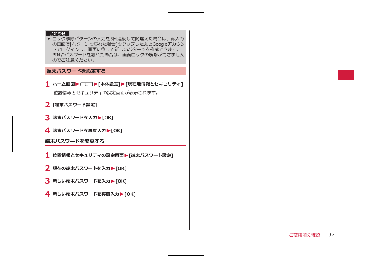 お知らせ• ロック解除パターンの入力を5回連続して間違えた場合は、再入力の画面で[パターンを忘れた場合]をタップしたあとGoogleアカウントでログインし、画面に従って新しいパターンを作成できます。PINやパスワードを忘れた場合は、画面ロックの解除ができませんのでご注意ください。端末パスワードを設定する1 ホーム画面WAW[本体設定]W[現在地情報とセキュリティ]位置情報とセキュリティの設定画面が表示されます。2 [端末パスワード設定]3 端末パスワードを入力W[OK]4 端末パスワードを再度入力W[OK]端末パスワードを変更する1 位置情報とセキュリティの設定画面W[端末パスワード設定]2 現在の端末パスワードを入力W[OK]3 新しい端末パスワードを入力W[OK]4 新しい端末パスワードを再度入力W[OK]ご使用前の確認 37