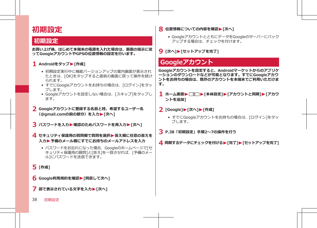 初期設定初期設定お買い上げ後、はじめて本端末の電源を入れた場合は、画面の指示に従ってGoogleアカウントやGPSの位置情報の設定を行います。1 AndroidをタップW[作成]•  初期設定実行中に機能バージョンアップの案内画面が表示されたときは、[OK]をタップすると直前の画面に戻って操作を続けられます。•  すでにGoogleアカウントをお持ちの場合は、[ログイン]をタップします。•  Googleアカウントを設定しない場合は、[スキップ]をタップします。2 Googleアカウントに登録する名前と姓、希望するユーザー名（@gmail.comの前の部分）を入力W[次へ]3 パスワードを入力W確認のためパスワードを再入力W[次へ]4 セキュリティ保護用の質問欄で質問を選択W答え欄に任意の答えを入力W予備のメール欄にすでにお持ちのメールアドレスを入力•  パスワードをお忘れになった場合、Googleのホームページで[セキュリティ保護用の質問]と[答え]を一致させれば、[予備のメール]にパスワードを送信できます。5 [作成]6 Google利用規約を確認W[同意して次へ]7 図で表示されている文字を入力W[次へ]8 位置情報についての内容を確認W[次へ]•  GoogleアカウントとともにデータをGoogleのサーバーにバックアップする場合は、チェックを付けます。9 [次へ]W[セットアップを完了]GoogleアカウントGoogleアカウントを設定すると、Androidマーケットからのアプリケーションのダウンロードなどが可能となります。すでにGoogleアカウントをお持ちの場合は、既存のアカウントを本端末でご利用いただけます。1 ホーム画面WAW[本体設定]W[アカウントと同期]W[アカウントを追加]2 [Google]W[次へ]W[作成]•  すでにGoogleアカウントをお持ちの場合は、[ログイン]をタップします。3 P.38「初期設定」手順2～7の操作を行う4 同期するデータにチェックを付けるW[完了]W[セットアップを完了]初期設定38