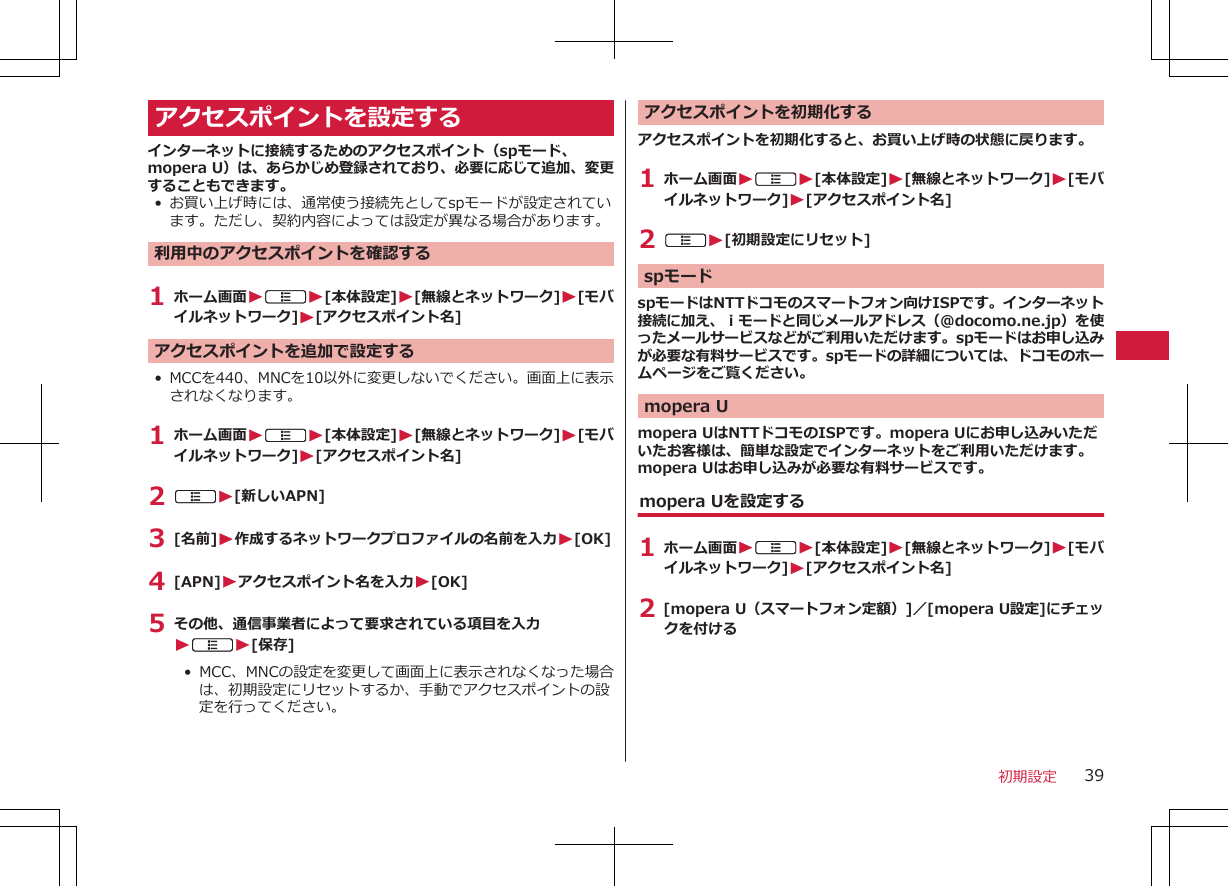 アクセスポイントを設定するインターネットに接続するためのアクセスポイント（spモード、mopera U）は、あらかじめ登録されており、必要に応じて追加、変更することもできます。• お買い上げ時には、通常使う接続先としてspモードが設定されています。ただし、契約内容によっては設定が異なる場合があります。利用中のアクセスポイントを確認する1 ホーム画面WAW[本体設定]W[無線とネットワーク]W[モバイルネットワーク]W[アクセスポイント名]アクセスポイントを追加で設定する• MCCを440、MNCを10以外に変更しないでください。画面上に表示されなくなります。1 ホーム画面WAW[本体設定]W[無線とネットワーク]W[モバイルネットワーク]W[アクセスポイント名]2 AW[新しいAPN]3 [名前]W作成するネットワークプロファイルの名前を入力W[OK]4 [APN]Wアクセスポイント名を入力W[OK]5 その他、通信事業者によって要求されている項目を入力WAW[保存]•  MCC、MNCの設定を変更して画面上に表示されなくなった場合は、初期設定にリセットするか、手動でアクセスポイントの設定を行ってください。アクセスポイントを初期化するアクセスポイントを初期化すると、お買い上げ時の状態に戻ります。1 ホーム画面WAW[本体設定]W[無線とネットワーク]W[モバイルネットワーク]W[アクセスポイント名]2 AW[初期設定にリセット]spモードspモードはNTTドコモのスマートフォン向けISPです。インターネット接続に加え、ｉモードと同じメールアドレス（@docomo.ne.jp）を使ったメールサービスなどがご利用いただけます。spモードはお申し込みが必要な有料サービスです。spモードの詳細については、ドコモのホームページをご覧ください。mopera Umopera UはNTTドコモのISPです。mopera Uにお申し込みいただいたお客様は、簡単な設定でインターネットをご利用いただけます。mopera Uはお申し込みが必要な有料サービスです。mopera Uを設定する1 ホーム画面WAW[本体設定]W[無線とネットワーク]W[モバイルネットワーク]W[アクセスポイント名]2 [mopera U（スマートフォン定額）]／[mopera U設定]にチェックを付ける 初期設定 39