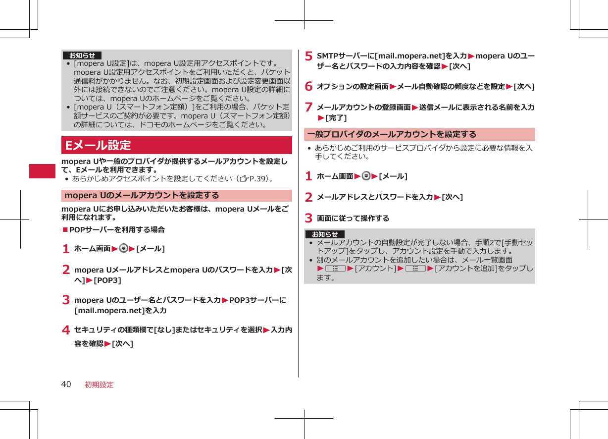 お知らせ• [mopera U設定]は、mopera U設定用アクセスポイントです。mopera U設定用アクセスポイントをご利用いただくと、パケット通信料がかかりません。なお、初期設定画面および設定変更画面以外には接続できないのでご注意ください。mopera U設定の詳細については、mopera Uのホームページをご覧ください。• [mopera U（スマートフォン定額）]をご利用の場合、パケット定額サービスのご契約が必要です。mopera U（スマートフォン定額）の詳細については、ドコモのホームページをご覧ください。Eメール設定mopera Uや一般のプロバイダが提供するメールアカウントを設定して、Eメールを利用できます。• あらかじめアクセスポイントを設定してください（ZP.39）。mopera Uのメールアカウントを設定するmopera Uにお申し込みいただいたお客様は、mopera Uメールをご利用になれます。■POPサーバーを利用する場合1 ホーム画面W W[メール]2 mopera Uメールアドレスとmopera Uのパスワードを入力W[次へ]W[POP3]3 mopera Uのユーザー名とパスワードを入力WPOP3サーバーに[mail.mopera.net]を入力4 セキュリティの種類欄で[なし]またはセキュリティを選択W入力内容を確認W[次へ]5 SMTPサーバーに[mail.mopera.net]を入力Wmopera Uのユーザー名とパスワードの入力内容を確認W[次へ]6 オプションの設定画面Wメール自動確認の頻度などを設定W[次へ]7 メールアカウントの登録画面W送信メールに表示される名前を入力W[完了]一般プロバイダのメールアカウントを設定する• あらかじめご利用のサービスプロバイダから設定に必要な情報を入手してください。1 ホーム画面WW[メール]2 メールアドレスとパスワードを入力W[次へ]3 画面に従って操作するお知らせ•メールアカウントの自動設定が完了しない場合、手順2で[手動セットアップ]をタップし、アカウント設定を手動で入力します。• 別のメールアカウントを追加したい場合は、メール一覧画面WAW[アカウント]WAW[アカウントを追加]をタップします。初期設定40