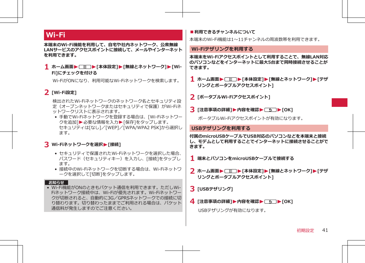 Wi-Fi本端末のWi-Fi機能を利用して、自宅や社内ネットワーク、公衆無線LANサービスのアクセスポイントに接続して、メールやインターネットを利用できます。1 ホーム画面WAW[本体設定]W[無線とネットワーク]W[Wi-Fi]にチェックを付けるWi-FiがONになり、利用可能なWi-Fiネットワークを検索します。2 [Wi-Fi設定]検出されたWi-Fiネットワークのネットワーク名とセキュリティ設定（オープンネットワークまたはセキュリティで保護）がWi-Fiネットワークリストに表示されます。•  手動でWi-Fiネットワークを登録する場合は、[Wi-Fiネットワークを追加]W必要な情報を入力W[保存]をタップします。セキュリティは[なし]／[WEP]／[WPA/WPA2 PSK]から選択します。3 Wi-Fiネットワークを選択W[接続]•  セキュリティで保護されたWi-Fiネットワークを選択した場合、パスワード（セキュリティキー）を入力し、[接続]をタップします。•  接続中のWi-Fiネットワークを切断する場合は、Wi-Fiネットワークを選択して[切断]をタップします。お知らせ• Wi-Fi機能がONのときもパケット通信を利用できます。ただしWi-Fiネットワーク接続中は、Wi-Fiが優先されます。Wi-Fiネットワークが切断されると、自動的に3G／GPRSネットワークでの接続に切り替わります。切り替わったままでご利用される場合は、パケット通信料が発生しますのでご注意ください。■利用できるチャンネルについて本端末のWi-Fi機能は1～11チャンネルの周波数帯を利用できます。 Wi-Fiテザリングを利用する本端末をWi-Fiアクセスポイントとして利用することで、無線LAN対応のパソコンなどをインターネットに最大5台まで同時接続させることができます。1 ホーム画面WAW[本体設定]W[無線とネットワーク]W[テザリングとポータブルアクセスポイント]2 [ポータブルWi-Fiアクセスポイント]3 [注意事項の詳細]W内容を確認WCW[OK]ポータブルWi-Fiアクセスポイントが有効になります。USBテザリングを利用する付属のmicroUSBケーブルでUSB対応のパソコンなどを本端末と接続し、モデムとして利用することでインターネットに接続させることができます。1 端末とパソコンをmicroUSBケーブルで接続する2 ホーム画面WAW[本体設定]W[無線とネットワーク]W[テザリングとポータブルアクセスポイント]3 [USBテザリング]4 [注意事項の詳細]W内容を確認WCW[OK]USBテザリングが有効になります。初期設定 41