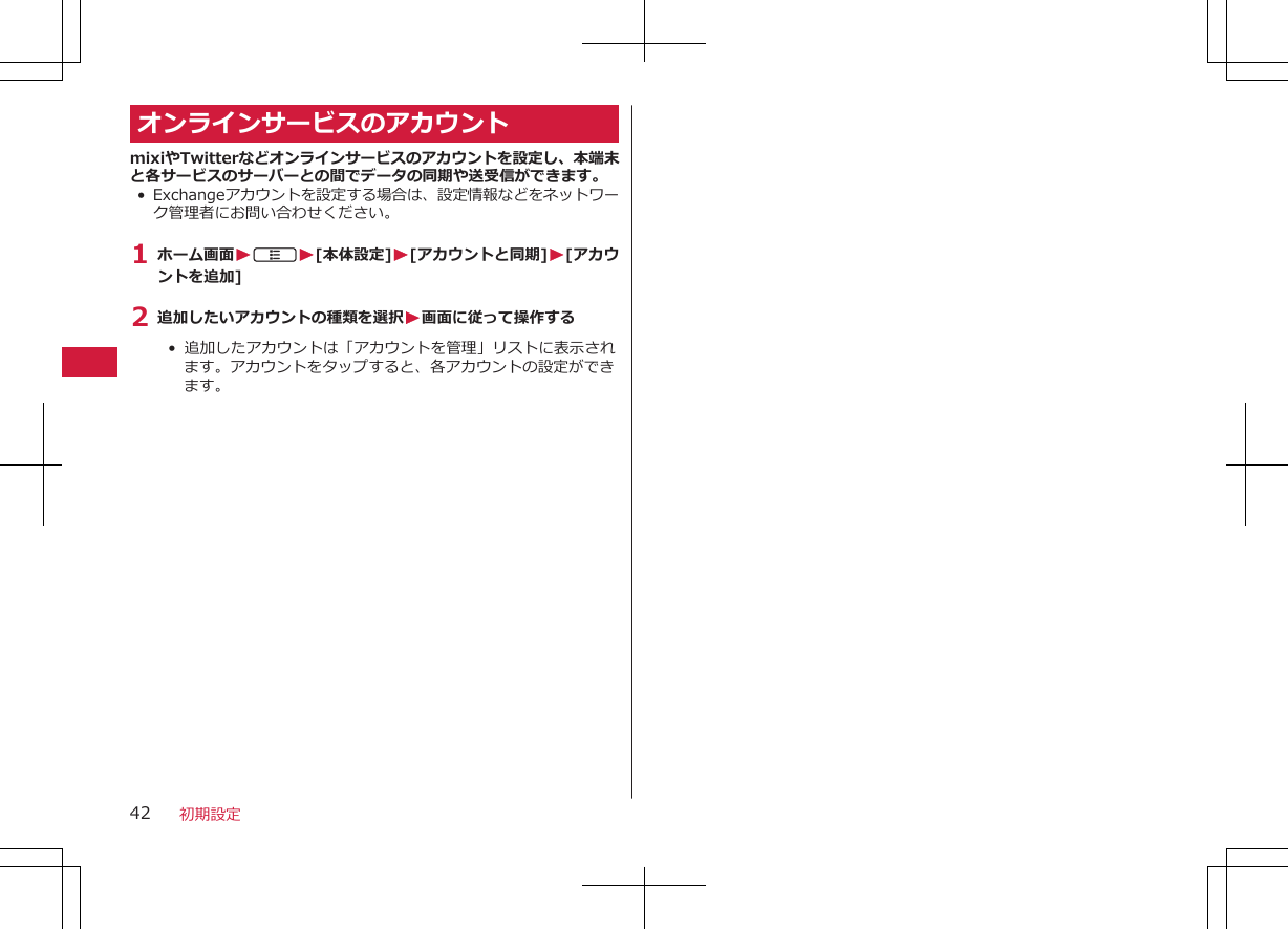 オンラインサービスのアカウントmixiやTwitterなどオンラインサービスのアカウントを設定し、本端末と各サービスのサーバーとの間でデータの同期や送受信ができます。• Exchangeアカウントを設定する場合は、設定情報などをネットワーク管理者にお問い合わせください。1 ホーム画面WAW[本体設定]W[アカウントと同期]W[アカウントを追加]2 追加したいアカウントの種類を選択W画面に従って操作する•  追加したアカウントは「アカウントを管理」リストに表示されます。アカウントをタップすると、各アカウントの設定ができます。初期設定42
