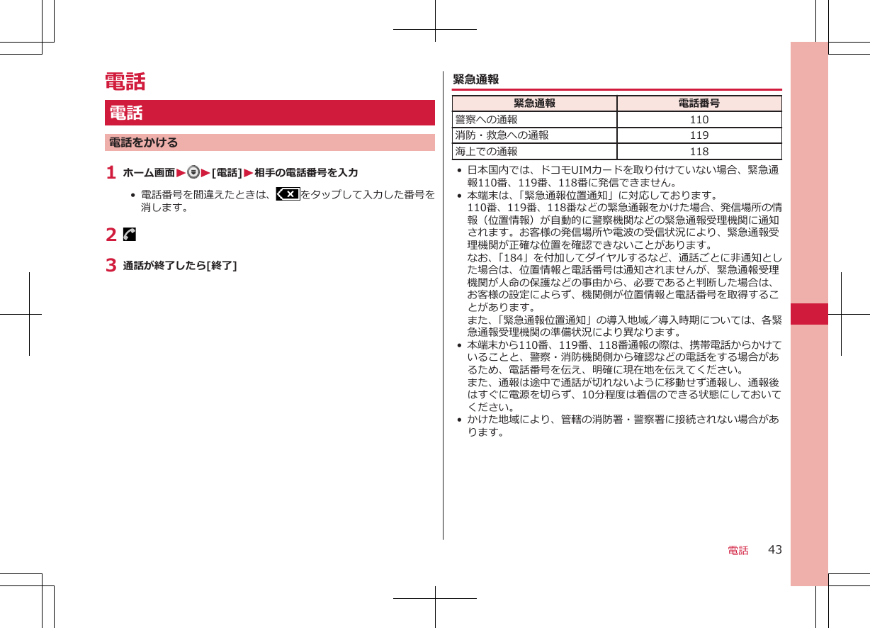 電話電話電話をかける1 ホーム画面W W[電話]W相手の電話番号を入力•  電話番号を間違えたときは、 をタップして入力した番号を消します。2 3 通話が終了したら[終了]緊急通報緊急通報 電話番号警察への通報 110消防・救急への通報 119海上での通報 118• 日本国内では、ドコモUIMカードを取り付けていない場合、緊急通報110番、119番、118番に発信できません。• 本端末は、「緊急通報位置通知」に対応しております。110番、119番、118番などの緊急通報をかけた場合、発信場所の情報（位置情報）が自動的に警察機関などの緊急通報受理機関に通知されます。お客様の発信場所や電波の受信状況により、緊急通報受理機関が正確な位置を確認できないことがあります。なお、「184」を付加してダイヤルするなど、通話ごとに非通知とした場合は、位置情報と電話番号は通知されませんが、緊急通報受理機関が人命の保護などの事由から、必要であると判断した場合は、お客様の設定によらず、機関側が位置情報と電話番号を取得することがあります。また、「緊急通報位置通知」の導入地域／導入時期については、各緊急通報受理機関の準備状況により異なります。•本端末から110番、119番、118番通報の際は、携帯電話からかけていることと、警察・消防機関側から確認などの電話をする場合があるため、電話番号を伝え、明確に現在地を伝えてください。また、通報は途中で通話が切れないように移動せず通報し、通報後はすぐに電源を切らず、10分程度は着信のできる状態にしておいてください。• かけた地域により、管轄の消防署・警察署に接続されない場合があります。電話 43