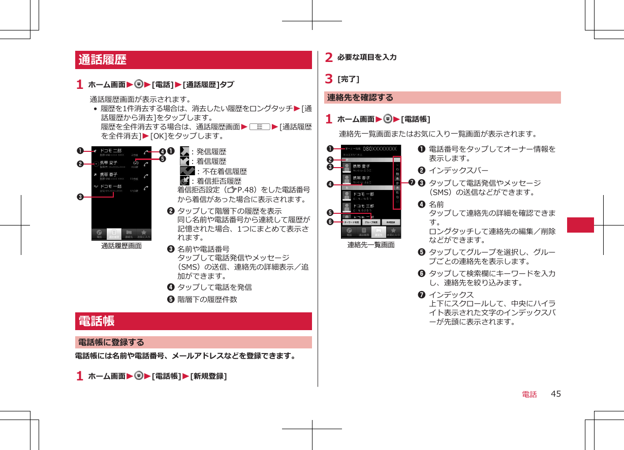 通話履歴1 ホーム画面WW[電話]W[通話履歴]タブ通話履歴画面が表示されます。•  履歴を1件消去する場合は、消去したい履歴をロングタッチW[通話履歴から消去]をタップします。履歴を全件消去する場合は、通話履歴画面WAW[通話履歴を全件消去]W[OK]をタップします。23145通話履歴画面1  ：発信履歴  ：着信履歴 ：不在着信履歴  ：着信拒否履歴着信拒否設定（ZP.48）をした電話番号から着信があった場合に表示されます。2タップして階層下の履歴を表示同じ名前や電話番号から連続して履歴が記憶された場合、1つにまとめて表示されます。3名前や電話番号タップして電話発信やメッセージ（SMS）の送信、連絡先の詳細表示／追加ができます。4タップして電話を発信5階層下の履歴件数電話帳電話帳に登録する電話帳には名前や電話番号、メールアドレスなどを登録できます。1 ホーム画面WW[電話帳]W[新規登録]2 必要な項目を入力3 [完了]連絡先を確認する1 ホーム画面W W[電話帳]連絡先一覧画面またはお気に入り一覧画面が表示されます。2314567連絡先一覧画面1電話番号をタップしてオーナー情報を表示します。2インデックスバー3タップして電話発信やメッセージ（SMS）の送信などができます。4名前タップして連絡先の詳細を確認できます。ロングタッチして連絡先の編集／削除などができます。5タップしてグループを選択し、グループごとの連絡先を表示します。6タップして検索欄にキーワードを入力し、連絡先を絞り込みます。7インデックス上下にスクロールして、中央にハイライト表示された文字のインデックスバーが先頭に表示されます。電話 45