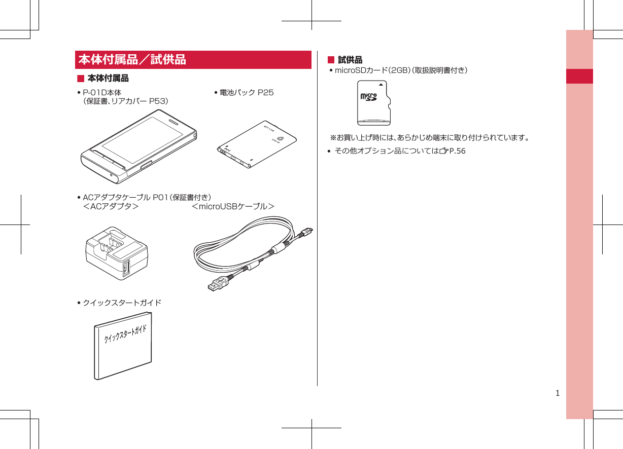 本体付属品／試供品Q P-01D本体（保証書、リアカバー P53）Q 電池パック P25Q クイックスタートガイドQ ACアダプタケーブル P01（保証書付き）＜ACアダプタ＞  ＜microUSBケーブル＞本体付属品試供品Q microSDカード（2GB）（取扱説明書付き）※お買い上げ時には、あらかじめ端末に取り付けられています。• その他オプション品についてはZP.561