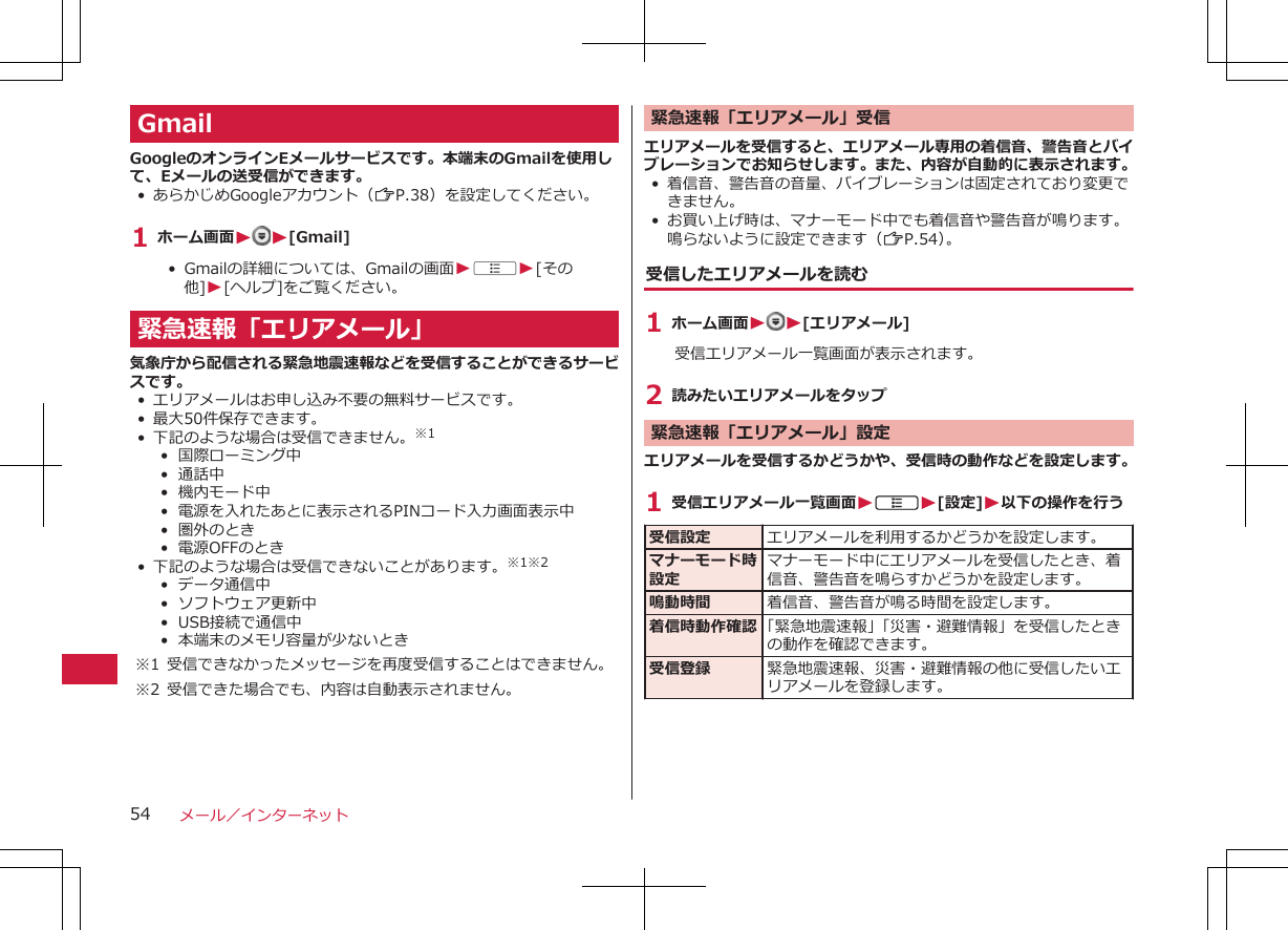 GmailGoogleのオンラインEメールサービスです。本端末のGmailを使用して、Eメールの送受信ができます。• あらかじめGoogleアカウント（ZP.38）を設定してください。1 ホーム画面WW[Gmail]•  Gmailの詳細については、Gmailの画面WAW[その他]W[ヘルプ]をご覧ください。緊急速報「エリアメール」気象庁から配信される緊急地震速報などを受信することができるサービスです。• エリアメールはお申し込み不要の無料サービスです。• 最大50件保存できます。• 下記のような場合は受信できません。※1•  国際ローミング中•  通話中•  機内モード中•  電源を入れたあとに表示されるPINコード入力画面表示中•  圏外のとき•  電源OFFのとき• 下記のような場合は受信できないことがあります。※1※2•  データ通信中•  ソフトウェア更新中•  USB接続で通信中•  本端末のメモリ容量が少ないとき※1 受信できなかったメッセージを再度受信することはできません。※2 受信できた場合でも、内容は自動表示されません。緊急速報「エリアメール」受信エリアメールを受信すると、エリアメール専用の着信音、警告音とバイブレーションでお知らせします。また、内容が自動的に表示されます。• 着信音、警告音の音量、バイブレーションは固定されており変更できません。• お買い上げ時は、マナーモード中でも着信音や警告音が鳴ります。鳴らないように設定できます（ZP.54）。受信したエリアメールを読む1 ホーム画面WW[エリアメール]受信エリアメール一覧画面が表示されます。2 読みたいエリアメールをタップ緊急速報「エリアメール」設定エリアメールを受信するかどうかや、受信時の動作などを設定します。1 受信エリアメール一覧画面WAW[設定]W以下の操作を行う受信設定 エリアメールを利用するかどうかを設定します。マナーモード時設定マナーモード中にエリアメールを受信したとき、着信音、警告音を鳴らすかどうかを設定します。鳴動時間 着信音、警告音が鳴る時間を設定します。着信時動作確認 「緊急地震速報」「災害・避難情報」を受信したときの動作を確認できます。受信登録 緊急地震速報、災害・避難情報の他に受信したいエリアメールを登録します。メール／インターネット54