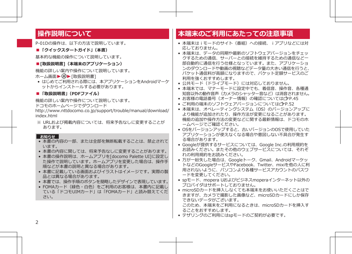 操作説明についてP-01Dの操作は、以下の方法で説明しています。■「クイックスタートガイド」（本書）基本的な機能の操作について説明しています。■[取扱説明書]（本端末のアプリケーション）機能の詳しい案内や操作について説明しています。ホーム画面WW[取扱説明書]•はじめてご利用される際には、本アプリケーションをAndroidマーケットからインストールする必要があります。■「取扱説明書」（PDFファイル）機能の詳しい案内や操作について説明しています。 ドコモのホームページでダウンロードhttp://www.nttdocomo.co.jp/support/trouble/manual/download/index.html※ URLおよび掲載内容については、将来予告なしに変更することがあります。 お知らせ•本書の内容の一部、または全部を無断転載することは、禁止されています。• 本書の内容に関しては、将来予告なしに変更することがあります。• 本書の操作説明は、ホームアプリを[docomo Palette UI]に設定した操作で説明しています。ホームアプリを変更した場合は、操作手順などが本書の説明と異なる場合があります。•本書に記載している画面およびイラストはイメージです。実際の製品とは異なる場合があります。•本書では、操作手順のボタンを簡略したデザインで表現しています。•FOMAカード（緑色・白色）をご利用のお客様は、本書内に記載している「ドコモUIMカード」は「FOMAカード」と読み替えてください。本端末のご利用にあたっての注意事項• 本端末はｉモードのサイト（番組）への接続、ｉアプリなどには対応しておりません。• 本端末は、データの同期や最新のソフトウェアバージョンをチェックするための通信、サーバーとの接続を維持するための通信など一部自動的に通信を行う仕様となっています。また、アプリケーションのダウンロードや動画の視聴などデータ量の大きい通信を行うと、パケット通信料が高額になりますので、パケット定額サービスのご利用を強くおすすめします。• 公共モード（ドライブモード）には対応しておりません。• 本端末では、マナーモードに設定中でも、着信音、操作音、各種通知音以外の動作音声（カメラのシャッター音など）は消音されません。•お客様の電話番号（オーナー情報）の確認についてはZP.45• ご利用の端末のソフトウェアバージョンについてはZP.52• 本端末は、オペレーティングシステム（OS）のバージョンアップにより機能が追加されたり、操作方法が変更になることがあります。機能の追加や操作方法の変更などに関する最新情報は、ドコモのホームページでご確認ください。• OSをバージョンアップすると、古いバージョンのOSで使用していたアプリケーションが使えなくなる場合や意図しない不具合が発生する場合があります。• Googleが提供するサービスについては、Google Inc.の利用規約をお読みください。またその他のウェブサービスについては、それぞれの利用規約をお読みください。• 万が一紛失した場合は、Googleトーク、Gmail、AndroidマーケットなどのGoogleサービスやFacebook、Twitter、mixiを他の人に利用されないように、パソコンより各種サービスアカウントのパスワードを変更してください。• spモード、mopera Uおよびビジネスmoperaインターネット以外のプロバイダはサポートしておりません。• microSDカードを挿入しなくても本端末をお使いいただくことはできますが、カメラで撮影した画像など、microSDカードにしか保存できないデータがございます。このため、本端末をご利用になるときは、microSDカードを挿入することをおすすめします。• テザリングのご利用にはspモードのご契約が必要です。2