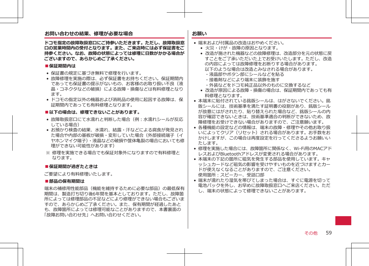 お問い合わせの結果、修理が必要な場合ドコモ指定の故障取扱窓口にご持参いただきます。ただし、故障取扱窓口の営業時間内の受付となります。また、ご来店時には必ず保証書をご持参ください。なお、故障の状態によっては修理に日数がかかる場合がございますので、あらかじめご了承ください。■保証期間内は• 保証書の規定に基づき無料で修理を行います。• 故障修理を実施の際は、必ず保証書をお持ちください。保証期間内であっても保証書の提示がないもの、お客様のお取り扱い不良（液晶・コネクタなどの破損）による故障・損傷などは有料修理となります。• ドコモの指定以外の機器および消耗品の使用に起因する故障は、保証期間内であっても有料修理となります。■以下の場合は、修理できないことがあります。• 故障取扱窓口にて水濡れと判断した場合（例：水濡れシールが反応している場合）• お預かり検査の結果、水濡れ、結露・汗などによる腐食が発見された場合や内部の基板が破損・変形していた場合（外部接続端子（イヤホンマイク端子）・液晶などの破損や筐体亀裂の場合においても修理ができない可能性があります） ※ 修理を実施できる場合でも保証対象外になりますので有料修理となります。■保証期間が過ぎたときはご要望により有料修理いたします。■部品の保有期間は端末の補修用性能部品（機能を維持するために必要な部品）の最低保有期間は、製造打ち切り後6年間を基本としております。ただし、故障箇所によっては修理部品の不足などにより修理ができない場合もございますので、あらかじめご了承ください。また、保有期間が経過したあとも、故障箇所によっては修理可能なことがありますので、本書裏面の「故障お問い合わせ先」へお問い合わせください。お願い• 端末および付属品の改造はおやめください。•  火災・けが・故障の原因となります。•  改造が施された機器などの故障修理は、改造部分を元の状態に戻すことをご了承いただいた上でお受けいたします。ただし、改造の内容によっては故障修理をお断りする場合があります。以下のような場合は改造とみなされる場合があります。・液晶部やボタン部にシールなどを貼る・接着剤などにより端末に装飾を施す・外装などをドコモ純正品以外のものに交換するなど•  改造が原因による故障・損傷の場合は、保証期間内であっても有料修理となります。• 本端末に貼付されている銘版シールは、はがさないでください。銘版シールには、技術基準を満たす証明書の役割があり、銘版シールが故意にはがされたり、貼り替えられた場合など、銘版シールの内容が確認できないときは、技術基準適合の判断ができないため、故障修理をお受けできない場合がありますので、ご注意願います。• 各種機能の設定などの情報は、端末の故障・修理やその他お取り扱いによってクリア（リセット）される場合があります。お手数をおかけしますが、この場合は再度設定を行ってくださるようお願いいたします。 •修理を実施した場合には、故障箇所に関係なく、Wi-Fi用のMACアドレスおよびBluetoothアドレスが変更される場合があります。• 本端末の下記の箇所に磁気を発生する部品を使用しています。キャッシュカードなど磁気の影響を受けやすいものを近づけますとカードが使えなくなることがありますので、ご注意ください。使用箇所：スピーカー、受話口部• 端末が濡れたり湿気を帯びてしまった場合は、すぐに電源を切って電池パックを外し、お早めに故障取扱窓口へご来店ください。ただし、端末の状態によって修理できないことがあります。その他 59