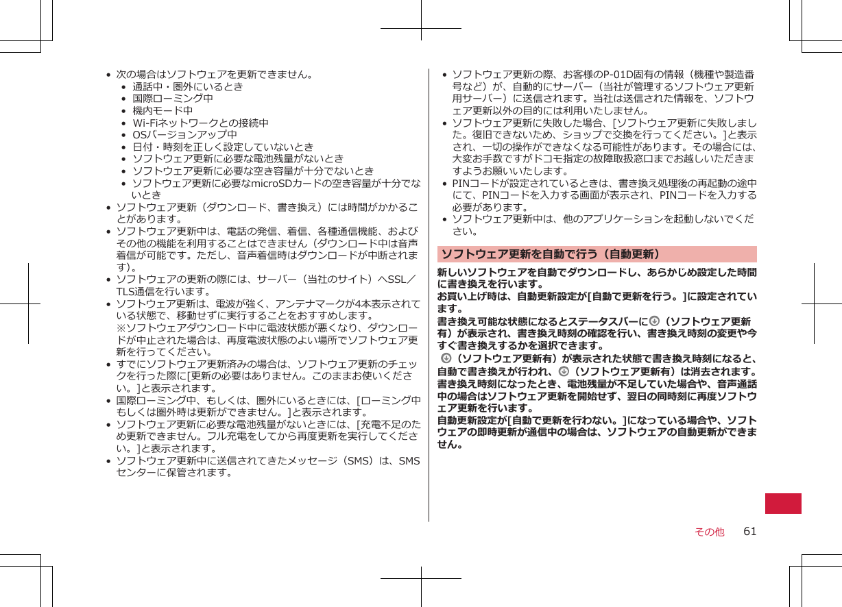 • 次の場合はソフトウェアを更新できません。•  通話中・圏外にいるとき•  国際ローミング中•  機内モード中•  Wi-Fiネットワークとの接続中•  OSバージョンアップ中•  日付・時刻を正しく設定していないとき•  ソフトウェア更新に必要な電池残量がないとき•  ソフトウェア更新に必要な空き容量が十分でないとき•  ソフトウェア更新に必要なmicroSDカードの空き容量が十分でないとき• ソフトウェア更新（ダウンロード、書き換え）には時間がかかることがあります。• ソフトウェア更新中は、電話の発信、着信、各種通信機能、およびその他の機能を利用することはできません（ダウンロード中は音声着信が可能です。ただし、音声着信時はダウンロードが中断されます）。• ソフトウェアの更新の際には、サーバー（当社のサイト）へSSL／TLS通信を行います。•ソフトウェア更新は、電波が強く、アンテナマークが4本表示されている状態で、移動せずに実行することをおすすめします。※ソフトウェアダウンロード中に電波状態が悪くなり、ダウンロードが中止された場合は、再度電波状態のよい場所でソフトウェア更新を行ってください。• すでにソフトウェア更新済みの場合は、ソフトウェア更新のチェックを行った際に[更新の必要はありません。このままお使いください。]と表示されます。•国際ローミング中、もしくは、圏外にいるときには、[ローミング中もしくは圏外時は更新ができません。]と表示されます。•ソフトウェア更新に必要な電池残量がないときには、[充電不足のため更新できません。フル充電をしてから再度更新を実行してください。]と表示されます。• ソフトウェア更新中に送信されてきたメッセージ（SMS）は、SMSセンターに保管されます。• ソフトウェア更新の際、お客様のP-01D固有の情報（機種や製造番号など）が、自動的にサーバー（当社が管理するソフトウェア更新用サーバー）に送信されます。当社は送信された情報を、ソフトウェア更新以外の目的には利用いたしません。•ソフトウェア更新に失敗した場合、[ソフトウェア更新に失敗しました。復旧できないため、ショップで交換を行ってください。]と表示され、一切の操作ができなくなる可能性があります。その場合には、大変お手数ですがドコモ指定の故障取扱窓口までお越しいただきますようお願いいたします。• PINコードが設定されているときは、書き換え処理後の再起動の途中にて、PINコードを入力する画面が表示され、PINコードを入力する必要があります。• ソフトウェア更新中は、他のアプリケーションを起動しないでください。ソフトウェア更新を自動で行う（自動更新）新しいソフトウェアを自動でダウンロードし、あらかじめ設定した時間に書き換えを行います。お買い上げ時は、自動更新設定が[自動で更新を行う。]に設定されています。書き換え可能な状態になるとステータスバーに （ソフトウェア更新有）が表示され、書き換え時刻の確認を行い、書き換え時刻の変更や今すぐ書き換えするかを選択できます。 （ソフトウェア更新有）が表示された状態で書き換え時刻になると、自動で書き換えが行われ、 （ソフトウェア更新有）は消去されます。書き換え時刻になったとき、電池残量が不足していた場合や、音声通話中の場合はソフトウェア更新を開始せず、翌日の同時刻に再度ソフトウェア更新を行います。自動更新設定が[自動で更新を行わない。]になっている場合や、ソフトウェアの即時更新が通信中の場合は、ソフトウェアの自動更新ができません。その他 61