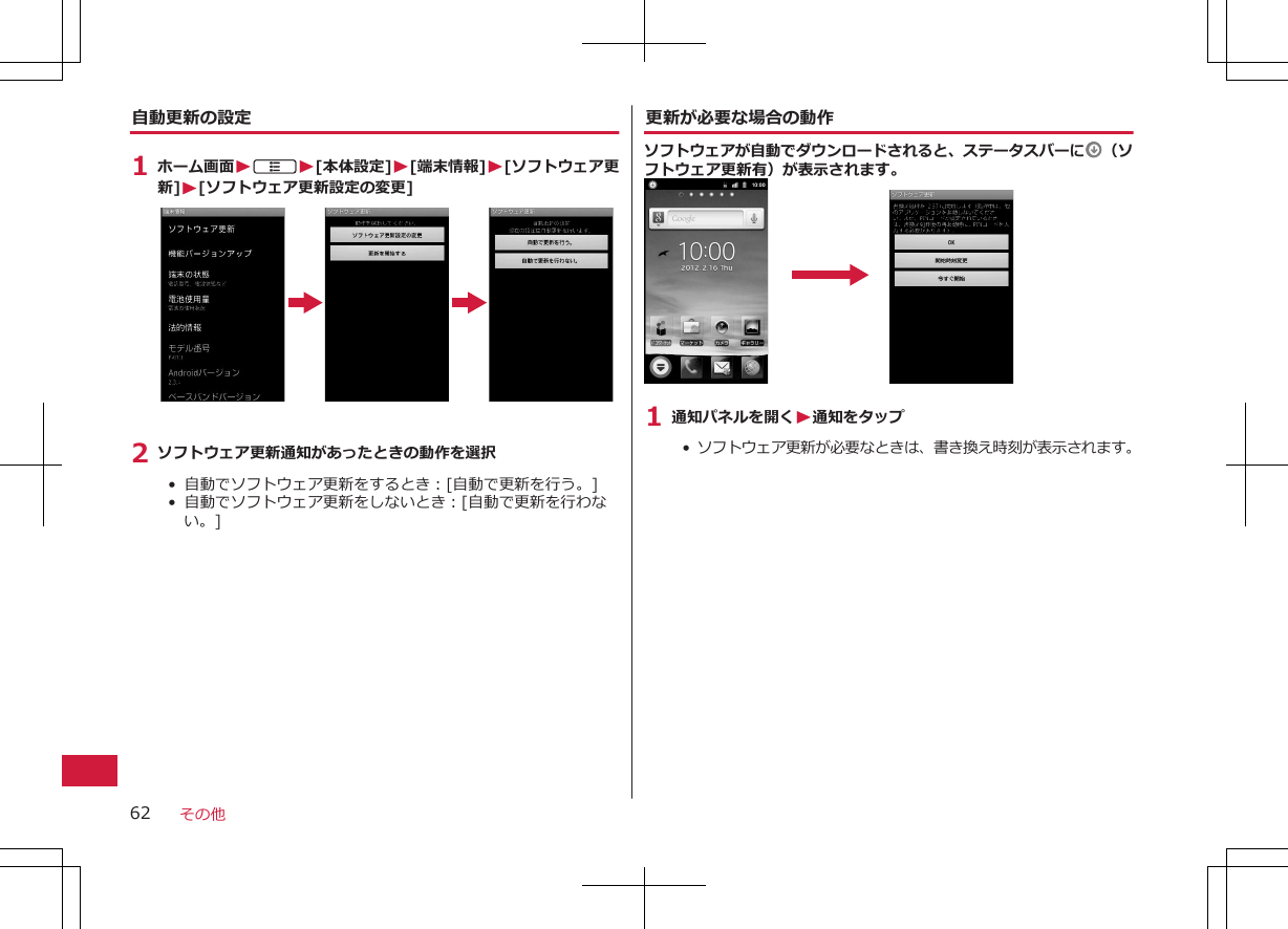 自動更新の設定1 ホーム画面WAW[本体設定]W[端末情報]W[ソフトウェア更新]W[ソフトウェア更新設定の変更]2 ソフトウェア更新通知があったときの動作を選択•  自動でソフトウェア更新をするとき：[自動で更新を行う。]•  自動でソフトウェア更新をしないとき：[自動で更新を行わない。]更新が必要な場合の動作ソフトウェアが自動でダウンロードされると、ステータスバーに （ソフトウェア更新有）が表示されます。1 通知パネルを開くW通知をタップ•  ソフトウェア更新が必要なときは、書き換え時刻が表示されます。その他62