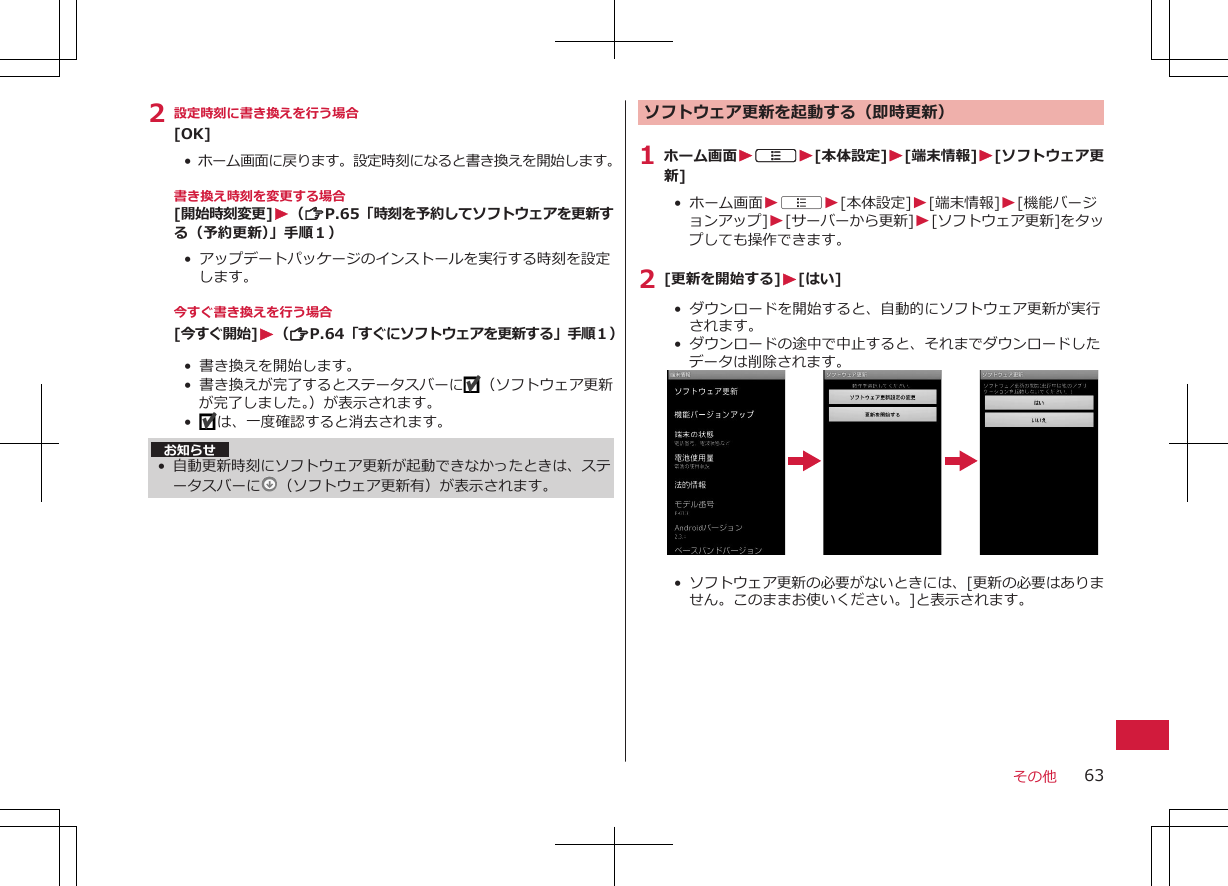 2 設定時刻に書き換えを行う場合[OK]•  ホーム画面に戻ります。設定時刻になると書き換えを開始します。書き換え時刻を変更する場合[開始時刻変更]W（ZP.65「時刻を予約してソフトウェアを更新する（予約更新）」手順１）•  アップデートパッケージのインストールを実行する時刻を設定します。今すぐ書き換えを行う場合[今すぐ開始]W（ZP.64「すぐにソフトウェアを更新する」手順１）• 書き換えを開始します。•  書き換えが完了するとステータスバーに （ソフトウェア更新が完了しました。）が表示されます。•   は、一度確認すると消去されます。お知らせ•自動更新時刻にソフトウェア更新が起動できなかったときは、ステータスバーに （ソフトウェア更新有）が表示されます。ソフトウェア更新を起動する（即時更新）1 ホーム画面WAW[本体設定]W[端末情報]W[ソフトウェア更新]•  ホーム画面WAW[本体設定]W[端末情報]W[機能バージョンアップ]W[サーバーから更新]W[ソフトウェア更新]をタップしても操作できます。2 [更新を開始する]W[はい]•  ダウンロードを開始すると、自動的にソフトウェア更新が実行されます。•  ダウンロードの途中で中止すると、それまでダウンロードしたデータは削除されます。•  ソフトウェア更新の必要がないときには、[更新の必要はありません。このままお使いください。]と表示されます。その他 63