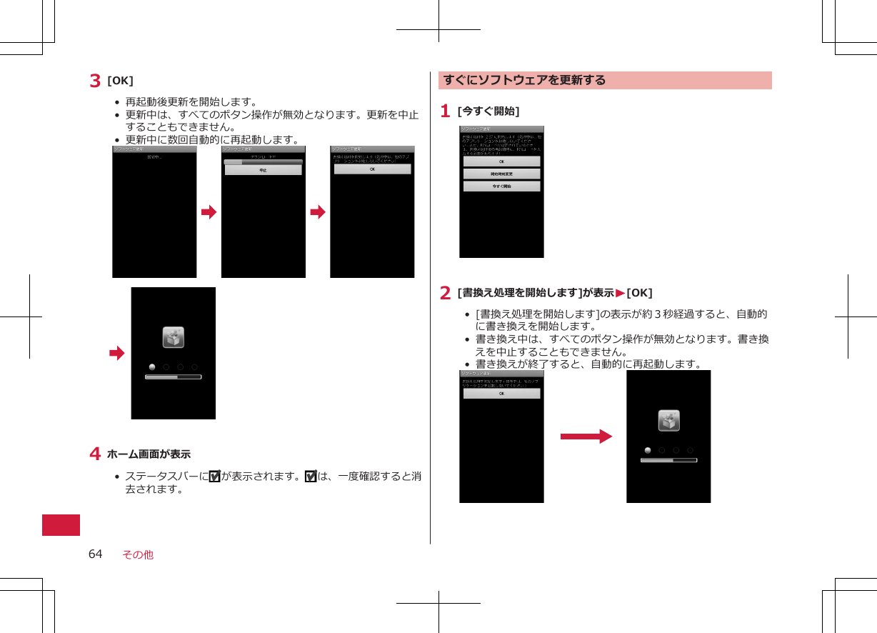 3 [OK]•  再起動後更新を開始します。•  更新中は、すべてのボタン操作が無効となります。更新を中止することもできません。•  更新中に数回自動的に再起動します。4 ホーム画面が表示•  ステータスバーに が表示されます。 は、一度確認すると消去されます。 すぐにソフトウェアを更新する1 [今すぐ開始]2 [書換え処理を開始します]が表示W[OK]•  [書換え処理を開始します]の表示が約３秒経過すると、自動的に書き換えを開始します。•  書き換え中は、すべてのボタン操作が無効となります。書き換えを中止することもできません。•  書き換えが終了すると、自動的に再起動します。 その他64