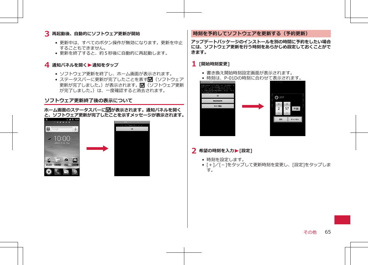 3 再起動後、自動的にソフトウェア更新が開始•  更新中は、すべてのボタン操作が無効になります。更新を中止することもできません。•  更新を終了すると、約５秒後に自動的に再起動します。4 通知パネルを開くW通知をタップ•  ソフトウェア更新を終了し、ホーム画面が表示されます。•  ステータスバーに更新が完了したことを表す （ソフトウェア更新が完了しました。）が表示されます。 （ソフトウェア更新が完了しました。）は、一度確認すると消去されます。ソフトウェア更新終了後の表示についてホーム画面のステータスバーに が表示されます。通知パネルを開くと、ソフトウェア更新が完了したことを示すメッセージが表示されます。時刻を予約してソフトウェアを更新する（予約更新）アップデートパッケージのインストールを別の時間に予約をしたい場合には、ソフトウェア更新を行う時刻をあらかじめ設定しておくことができます。1 [開始時刻変更]•  書き換え開始時刻設定画面が表示されます。•  時刻は、P-01Dの時刻に合わせて表示されます。2 希望の時刻を入力W[設定]•  時刻を設定します。•  [＋]／[－]をタップして更新時刻を変更し、[設定]をタップします。その他 65