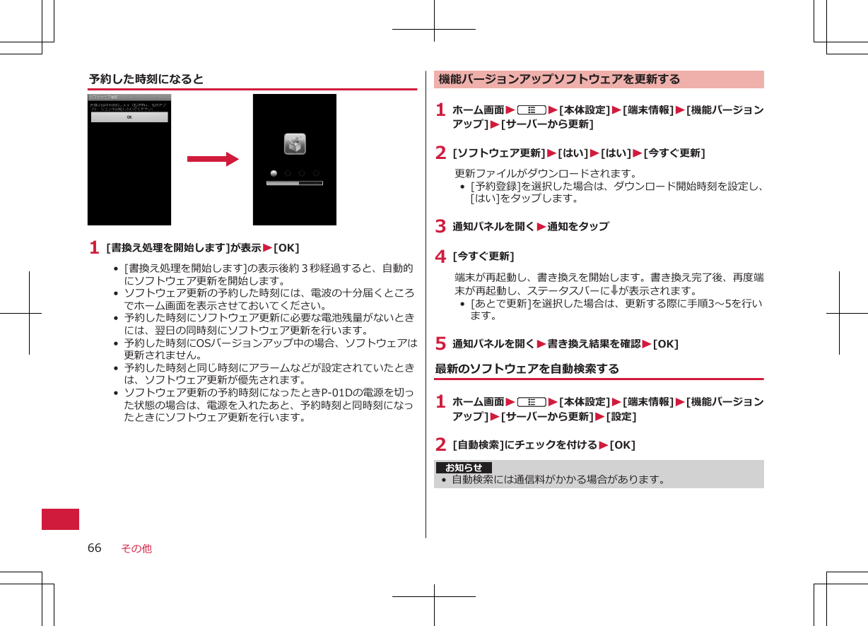 予約した時刻になると1 [書換え処理を開始します]が表示W[OK]•  [書換え処理を開始します]の表示後約３秒経過すると、自動的にソフトウェア更新を開始します。•  ソフトウェア更新の予約した時刻には、電波の十分届くところでホーム画面を表示させておいてください。•  予約した時刻にソフトウェア更新に必要な電池残量がないときには、翌日の同時刻にソフトウェア更新を行います。•  予約した時刻にOSバージョンアップ中の場合、ソフトウェアは更新されません。•  予約した時刻と同じ時刻にアラームなどが設定されていたときは、ソフトウェア更新が優先されます。•  ソフトウェア更新の予約時刻になったときP-01Dの電源を切った状態の場合は、電源を入れたあと、予約時刻と同時刻になったときにソフトウェア更新を行います。機能バージョンアップソフトウェアを更新する1 ホーム画面WAW[本体設定]W[端末情報]W[機能バージョンアップ]W[サーバーから更新]2 [ソフトウェア更新]W[はい]W[はい]W[今すぐ更新]更新ファイルがダウンロードされます。•  [予約登録]を選択した場合は、ダウンロード開始時刻を設定し、[はい]をタップします。3 通知パネルを開くW通知をタップ4 [今すぐ更新]端末が再起動し、書き換えを開始します。書き換え完了後、再度端末が再起動し、ステータスバーに が表示されます。•  [あとで更新]を選択した場合は、更新する際に手順3～5を行います。5 通知パネルを開くW書き換え結果を確認W[OK]最新のソフトウェアを自動検索する1 ホーム画面WAW[本体設定]W[端末情報]W[機能バージョンアップ]W[サーバーから更新]W[設定]2 [自動検索]にチェックを付けるW[OK]お知らせ• 自動検索には通信料がかかる場合があります。その他66