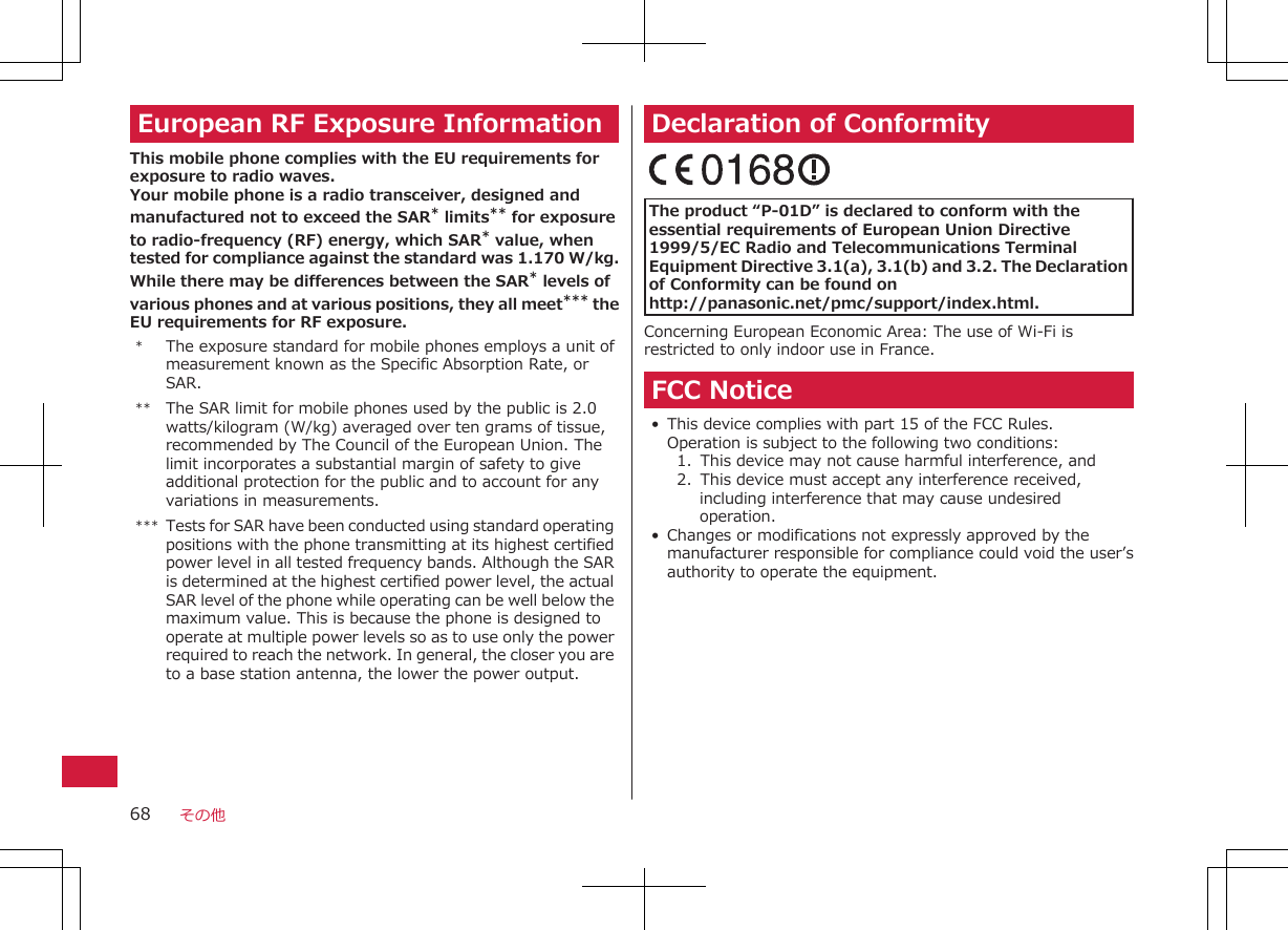 European RF Exposure InformationThis mobile phone complies with the EU requirements forexposure to radio waves.Your mobile phone is a radio transceiver, designed andmanufactured not to exceed the SAR* limits** for exposureto radio-frequency (RF) energy, which SAR* value, whentested for compliance against the standard was 1.170 W/kg.While there may be differences between the SAR* levels ofvarious phones and at various positions, they all meet*** theEU requirements for RF exposure.*The exposure standard for mobile phones employs a unit ofmeasurement known as the Specific Absorption Rate, orSAR.** The SAR limit for mobile phones used by the public is 2.0watts/kilogram (W/kg) averaged over ten grams of tissue,recommended by The Council of the European Union. Thelimit incorporates a substantial margin of safety to giveadditional protection for the public and to account for anyvariations in measurements.*** Tests for SAR have been conducted using standard operatingpositions with the phone transmitting at its highest certifiedpower level in all tested frequency bands. Although the SARis determined at the highest certified power level, the actualSAR level of the phone while operating can be well below themaximum value. This is because the phone is designed tooperate at multiple power levels so as to use only the powerrequired to reach the network. In general, the closer you areto a base station antenna, the lower the power output.Declaration of Conformity The product “P-01D” is declared to conform with theessential requirements of European Union Directive1999/5/EC Radio and Telecommunications TerminalEquipment Directive 3.1(a), 3.1(b) and 3.2. The Declarationof Conformity can be found onhttp://panasonic.net/pmc/support/index.html.Concerning European Economic Area: The use of Wi-Fi isrestricted to only indoor use in France.FCC Notice• This device complies with part 15 of the FCC Rules.Operation is subject to the following two conditions:1.  This device may not cause harmful interference, and2.  This device must accept any interference received,including interference that may cause undesiredoperation.• Changes or modifications not expressly approved by themanufacturer responsible for compliance could void the user’sauthority to operate the equipment.その他68