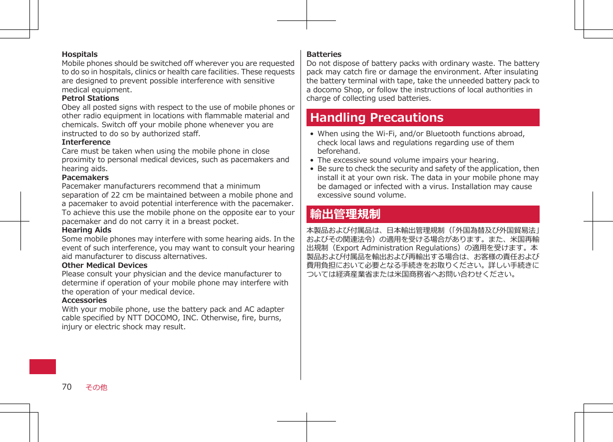 HospitalsMobile phones should be switched off wherever you are requestedto do so in hospitals, clinics or health care facilities. These requestsare designed to prevent possible interference with sensitivemedical equipment.Petrol StationsObey all posted signs with respect to the use of mobile phones orother radio equipment in locations with flammable material andchemicals. Switch off your mobile phone whenever you areinstructed to do so by authorized staff.InterferenceCare must be taken when using the mobile phone in closeproximity to personal medical devices, such as pacemakers andhearing aids.PacemakersPacemaker manufacturers recommend that a minimumseparation of 22 cm be maintained between a mobile phone anda pacemaker to avoid potential interference with the pacemaker.To achieve this use the mobile phone on the opposite ear to yourpacemaker and do not carry it in a breast pocket.Hearing AidsSome mobile phones may interfere with some hearing aids. In theevent of such interference, you may want to consult your hearingaid manufacturer to discuss alternatives.Other Medical DevicesPlease consult your physician and the device manufacturer todetermine if operation of your mobile phone may interfere withthe operation of your medical device.AccessoriesWith your mobile phone, use the battery pack and AC adaptercable specified by NTT DOCOMO, INC. Otherwise, fire, burns,injury or electric shock may result.BatteriesDo not dispose of battery packs with ordinary waste. The batterypack may catch fire or damage the environment. After insulatingthe battery terminal with tape, take the unneeded battery pack toa docomo Shop, or follow the instructions of local authorities incharge of collecting used batteries.Handling Precautions• When using the Wi-Fi, and/or Bluetooth functions abroad,check local laws and regulations regarding use of thembeforehand.• The excessive sound volume impairs your hearing.• Be sure to check the security and safety of the application, theninstall it at your own risk. The data in your mobile phone maybe damaged or infected with a virus. Installation may causeexcessive sound volume.輸出管理規制本製品および付属品は、日本輸出管理規制（「外国為替及び外国貿易法」およびその関連法令）の適用を受ける場合があります。また、米国再輸出規制（Export Administration Regulations）の適用を受けます。本製品および付属品を輸出および再輸出する場合は、お客様の責任および費用負担において必要となる手続きをお取りください。詳しい手続きについては経済産業省または米国商務省へお問い合わせください。その他70