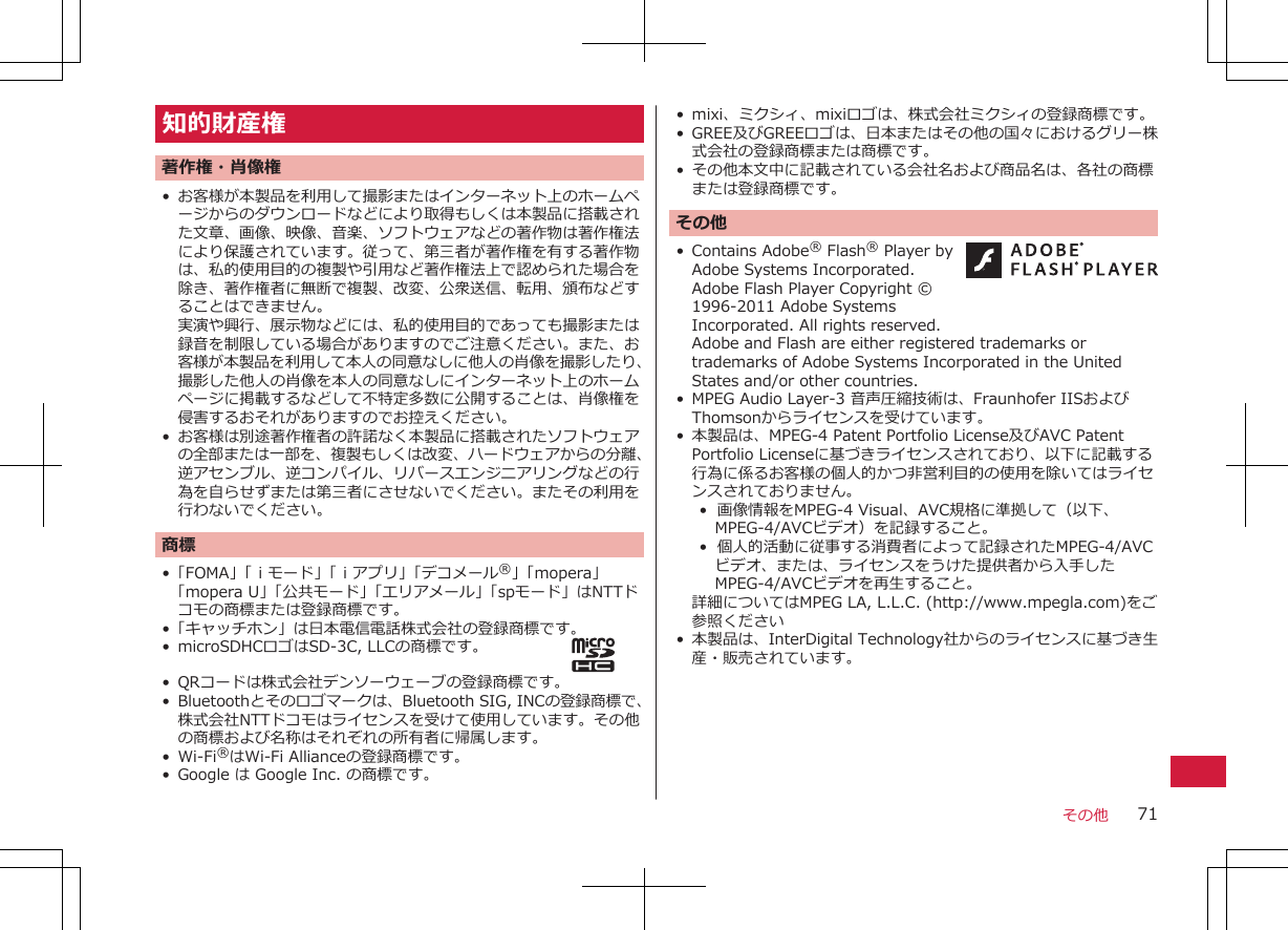 知的財産権著作権・肖像権• お客様が本製品を利用して撮影またはインターネット上のホームページからのダウンロードなどにより取得もしくは本製品に搭載された文章、画像、映像、音楽、ソフトウェアなどの著作物は著作権法により保護されています。従って、第三者が著作権を有する著作物は、私的使用目的の複製や引用など著作権法上で認められた場合を除き、著作権者に無断で複製、改変、公衆送信、転用、頒布などすることはできません。実演や興行、展示物などには、私的使用目的であっても撮影または録音を制限している場合がありますのでご注意ください。また、お客様が本製品を利用して本人の同意なしに他人の肖像を撮影したり、撮影した他人の肖像を本人の同意なしにインターネット上のホームページに掲載するなどして不特定多数に公開することは、肖像権を侵害するおそれがありますのでお控えください。• お客様は別途著作権者の許諾なく本製品に搭載されたソフトウェアの全部または一部を、複製もしくは改変、ハードウェアからの分離、逆アセンブル、逆コンパイル、リバースエンジニアリングなどの行為を自らせずまたは第三者にさせないでください。またその利用を行わないでください。商標•「FOMA」「ｉモード」「ｉアプリ」「デコメール®」「mopera」「mopera U」「公共モード」「エリアメール」「spモード」はNTTドコモの商標または登録商標です。•「キャッチホン」は日本電信電話株式会社の登録商標です。• microSDHCロゴはSD-3C, LLCの商標です。• QRコードは株式会社デンソーウェーブの登録商標です。• Bluetoothとそのロゴマークは、Bluetooth SIG, INCの登録商標で、株式会社NTTドコモはライセンスを受けて使用しています。その他の商標および名称はそれぞれの所有者に帰属します。• Wi-Fi®はWi-Fi Allianceの登録商標です。• Google は Google Inc. の商標です。• mixi、ミクシィ、mixiロゴは、株式会社ミクシィの登録商標です。• GREE及びGREEロゴは、日本またはその他の国々におけるグリー株式会社の登録商標または商標です。• その他本文中に記載されている会社名および商品名は、各社の商標または登録商標です。その他• Contains Adobe® Flash® Player byAdobe Systems Incorporated.Adobe Flash Player Copyright ©1996-2011 Adobe SystemsIncorporated. All rights reserved. Adobe and Flash are either registered trademarks ortrademarks of Adobe Systems Incorporated in the UnitedStates and/or other countries.• MPEG Audio Layer-3 音声圧縮技術は、Fraunhofer IISおよびThomsonからライセンスを受けています。• 本製品は、MPEG-4 Patent Portfolio License及びAVC PatentPortfolio Licenseに基づきライセンスされており、以下に記載する行為に係るお客様の個人的かつ非営利目的の使用を除いてはライセンスされておりません。•  画像情報をMPEG-4 Visual、AVC規格に準拠して（以下、MPEG-4/AVCビデオ）を記録すること。•  個人的活動に従事する消費者によって記録されたMPEG-4/AVCビデオ、または、ライセンスをうけた提供者から入手したMPEG-4/AVCビデオを再生すること。詳細についてはMPEG LA, L.L.C. (http://www.mpegla.com)をご参照ください• 本製品は、InterDigital Technology社からのライセンスに基づき生産・販売されています。  その他 71