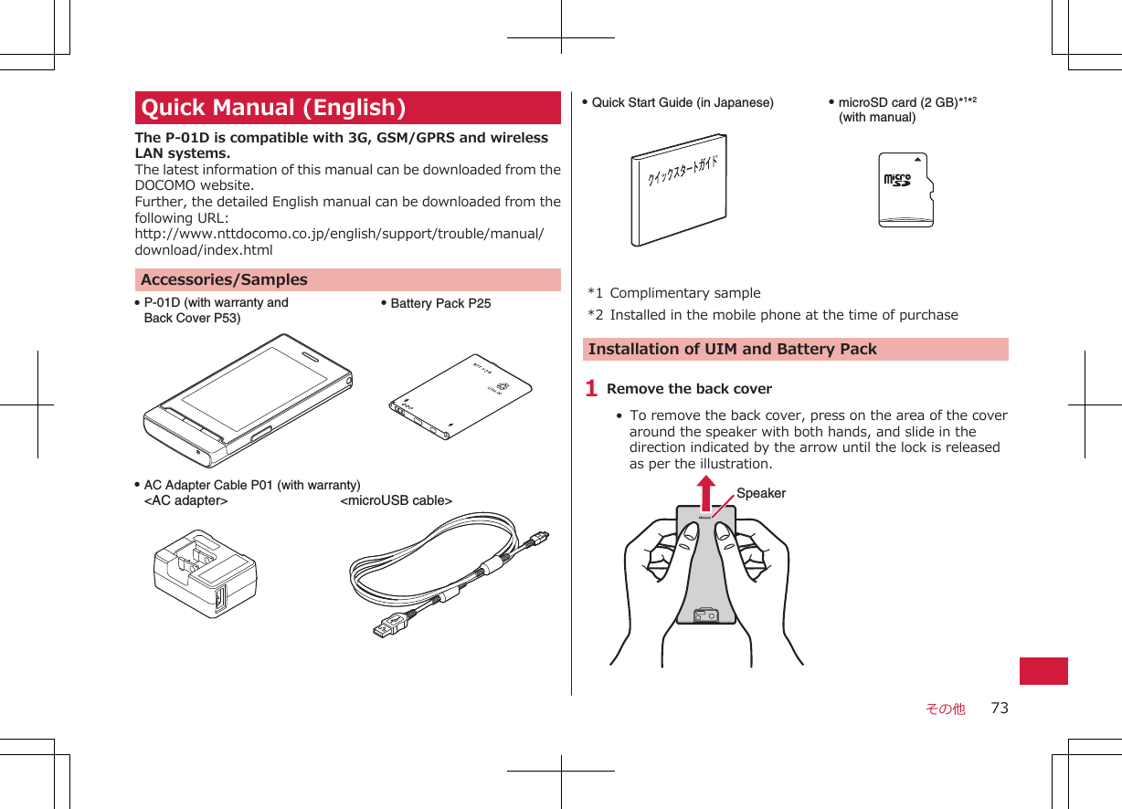 Quick Manual (English)The P-01D is compatible with 3G, GSM/GPRS and wirelessLAN systems.The latest information of this manual can be downloaded from theDOCOMO website.Further, the detailed English manual can be downloaded from thefollowing URL:http://www.nttdocomo.co.jp/english/support/trouble/manual/download/index.htmlAccessories/SamplesQ P-01D (with warranty and Back Cover P53)Q Battery Pack P25Q AC Adapter Cable P01 (with warranty)&lt;AC adapter&gt;   &lt;microUSB cable&gt;Q Quick Start Guide (in Japanese) Q microSD card (2 GB)*1*2 (with manual)*1 Complimentary sample*2 Installed in the mobile phone at the time of purchaseInstallation of UIM and Battery Pack1 Remove the back cover•  To remove the back cover, press on the area of the coveraround the speaker with both hands, and slide in thedirection indicated by the arrow until the lock is releasedas per the illustration.Speakerその他 73