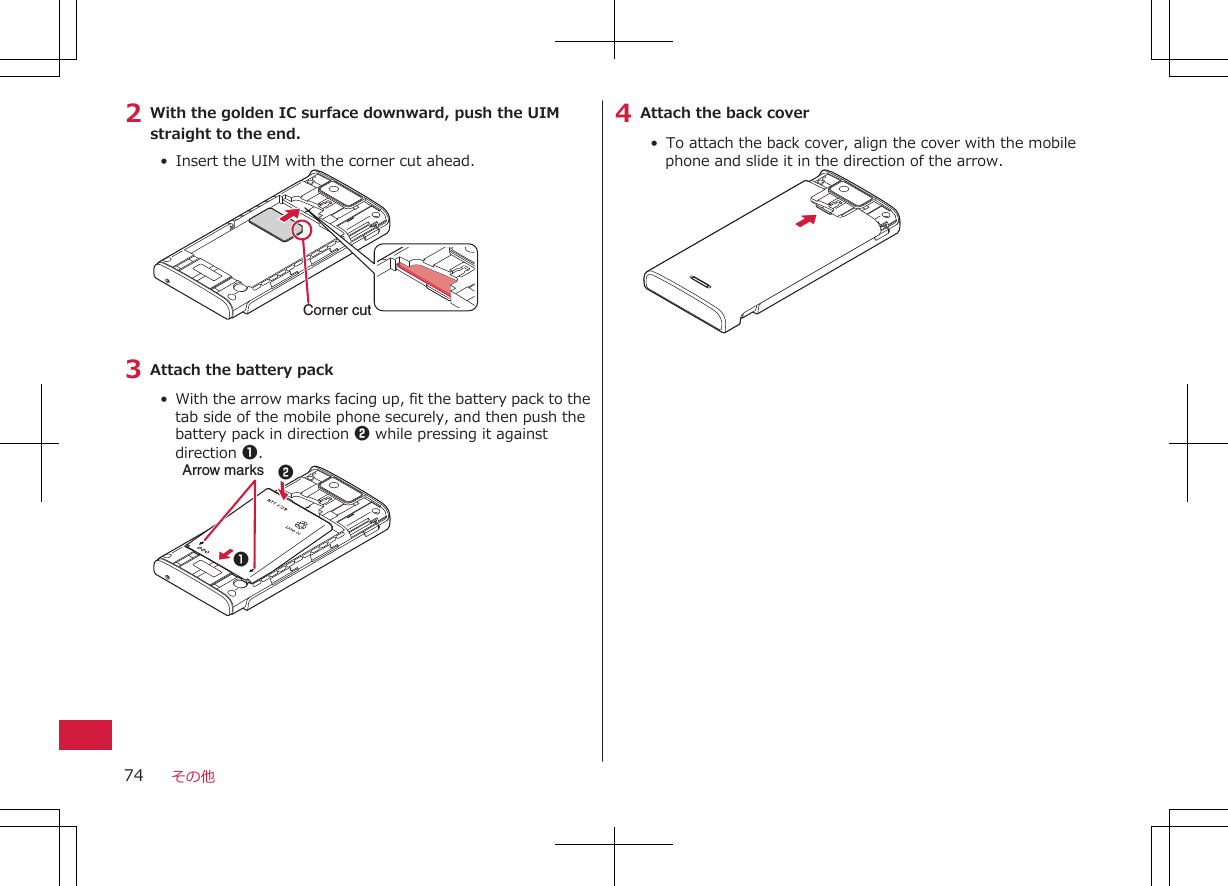 2 With the golden IC surface downward, push the UIMstraight to the end.•  Insert the UIM with the corner cut ahead.Corner cut3 Attach the battery pack•  With the arrow marks facing up, fit the battery pack to thetab side of the mobile phone securely, and then push thebattery pack in direction 2 while pressing it againstdirection 1.Arrow marks 214 Attach the back cover•  To attach the back cover, align the cover with the mobilephone and slide it in the direction of the arrow.その他74