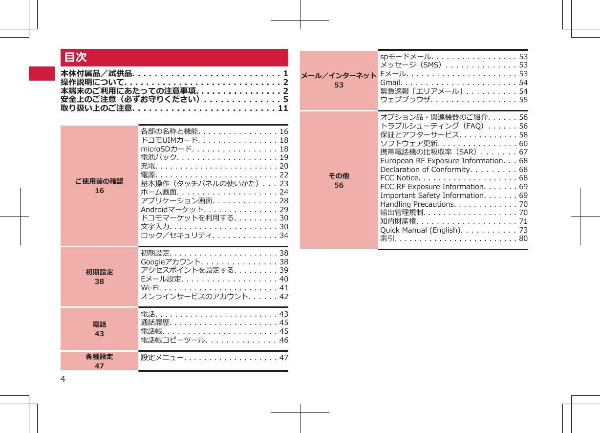 目次本体付属品／試供品. . . . . . . . . . . . . . . . . . . . . . . . . . . 1操作説明について. . . . . . . . . . . . . . . . . . . . . . . . . . . . . 2本端末のご利用にあたっての注意事項. . . . . . . . . . . . . . . . 2安全上のご注意（必ずお守りください）. . . . . . . . . . . . . . 5取り扱い上のご注意. . . . . . . . . . . . . . . . . . . . . . . . . . 11ご使用前の確認16各部の名称と機能. . . . . . . . . . . . . . . . 16ドコモUIMカード. . . . . . . . . . . . . . . . 18microSDカード. . . . . . . . . . . . . . . . . 18電池パック. . . . . . . . . . . . . . . . . . . . 19充電. . . . . . . . . . . . . . . . . . . . . . . . . 20電源. . . . . . . . . . . . . . . . . . . . . . . . . 22基本操作（タッチパネルの使いかた）. . . 23ホーム画面. . . . . . . . . . . . . . . . . . . . 24アプリケーション画面. . . . . . . . . . . . . 28Androidマーケット. . . . . . . . . . . . . . . 29ドコモマーケットを利用する. . . . . . . . . 30文字入力. . . . . . . . . . . . . . . . . . . . . . 30ロック／セキュリティ. . . . . . . . . . . . . 34初期設定38初期設定. . . . . . . . . . . . . . . . . . . . . . 38Googleアカウント. . . . . . . . . . . . . . . 38アクセスポイントを設定する. . . . . . . . . 39Eメール設定. . . . . . . . . . . . . . . . . . . 40Wi-Fi. . . . . . . . . . . . . . . . . . . . . . . . 41オンラインサービスのアカウント. . . . . . 42電話43電話. . . . . . . . . . . . . . . . . . . . . . . . . 43通話履歴. . . . . . . . . . . . . . . . . . . . . . 45電話帳. . . . . . . . . . . . . . . . . . . . . . . 45電話帳コピーツール. . . . . . . . . . . . . . . 46各種設定47設定メニュー. . . . . . . . . . . . . . . . . . . 47メール／インターネット53spモードメール. . . . . . . . . . . . . . . . . 53メッセージ（SMS）. . . . . . . . . . . . . . 53Eメール. . . . . . . . . . . . . . . . . . . . . . 53Gmail. . . . . . . . . . . . . . . . . . . . . . . . 54緊急速報「エリアメール」. . . . . . . . . . 54ウェブブラウザ. . . . . . . . . . . . . . . . . 55その他56オプション品・関連機器のご紹介. . . . . . 56トラブルシューティング（FAQ）. . . . . . 56保証とアフターサービス. . . . . . . . . . . . 58ソフトウェア更新. . . . . . . . . . . . . . . . 60携帯電話機の比吸収率（SAR）. . . . . . . 67European RF Exposure Information. . . 68Declaration of Conformity. . . . . . . . . 68FCC Notice. . . . . . . . . . . . . . . . . . . . 68FCC RF Exposure Information. . . . . . . 69Important Safety Information. . . . . . . 69Handling Precautions. . . . . . . . . . . . . 70輸出管理規制. . . . . . . . . . . . . . . . . . . 70知的財産権. . . . . . . . . . . . . . . . . . . . 71Quick Manual (English). . . . . . . . . . . 73索引. . . . . . . . . . . . . . . . . . . . . . . . . 804