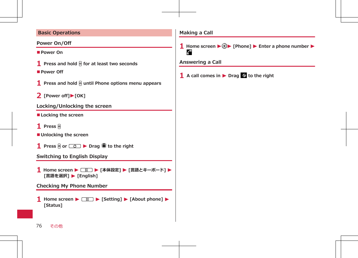 Basic OperationsPower On/Off■Power On 1 Press and hold H for at least two seconds■Power Off 1 Press and hold H until Phone options menu appears2 [Power off]W[OK]Locking/Unlocking the screen■Locking the screen1 Press H■Unlocking the screen1 Press H or B W Drag   to the rightSwitching to English Display1 Home screen W A W [本体設定] W [言語とキーボード] W[言語を選択] W [English]Checking My Phone Number1 Home screen W A W [Setting] W [About phone] W[Status]Making a Call1 Home screen WW [Phone] W Enter a phone number WAnswering a Call1 A call comes in W Drag   to the rightその他76